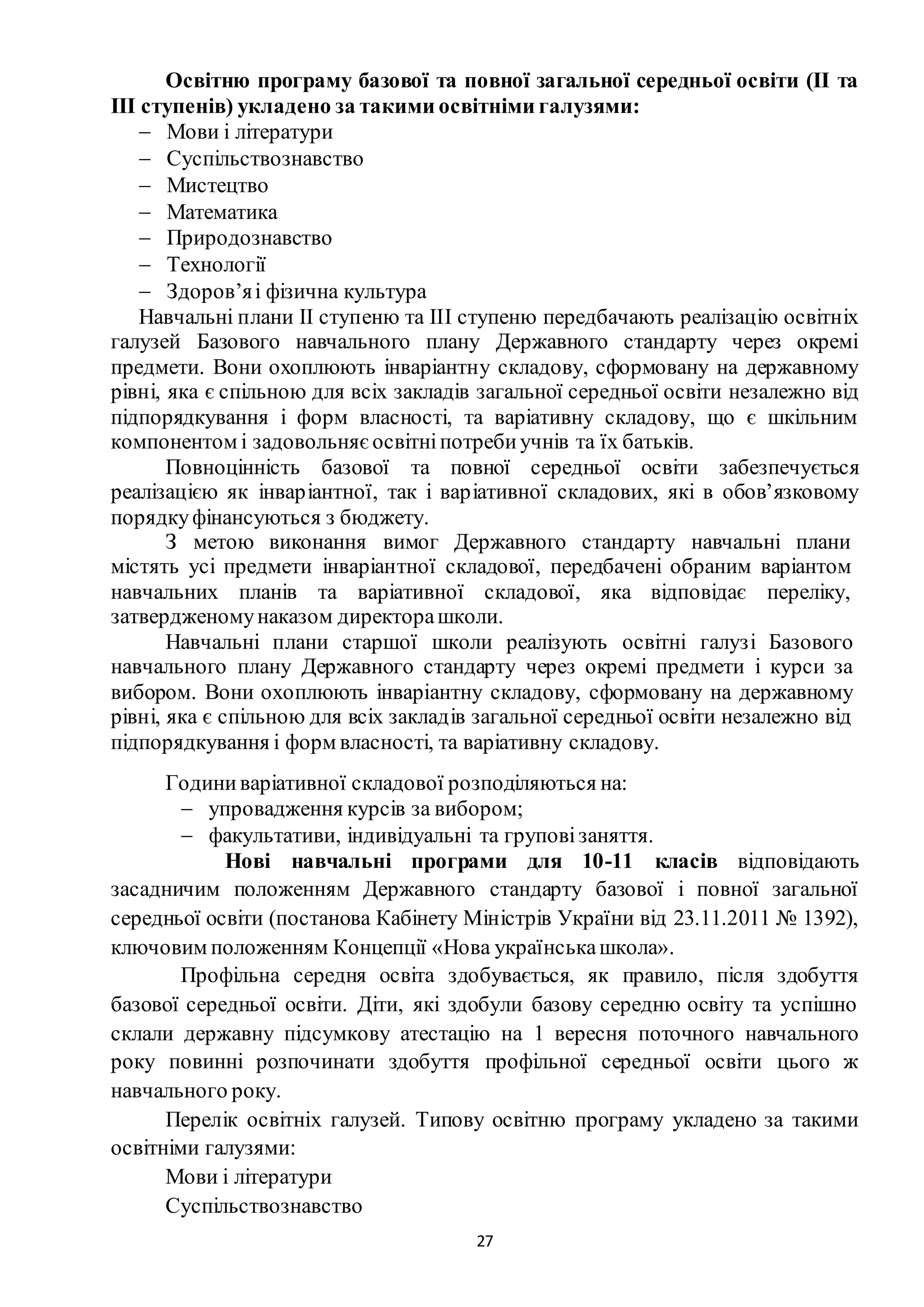 27
Освітню програму базової та повної загальної середньої освіти (ІІ та
ІІІ ступенів) укладено за такими освітніми галузями:
 Мови і літератури
 Суспільствознавство
 Мистецтво
 Математика
 Природознавство
 Технології
 Здоров’яі фізична культура
Навчальні плани ІІ ступеню та ІІІ ступеню передбачають реалізацію освітніх
галузей Базового навчального плану Державного стандарту через окремі
предмети. Вони охоплюють інваріантну складову, сформовану на державному
рівні, яка є спільною для всіх закладів загальної середньої освіти незалежно від
підпорядкування і форм власності, та варіативну складову, що є шкільним
компонентом і задовольняєосвітніпотребиучнів та їх батьків.
Повноцінність базової та повної середньої освіти забезпечується
реалізацією як інваріантної, так і варіативної складових, які в обов’язковому
порядкуфінансуються з бюджету.
З метою виконання вимог Державного стандарту навчальні плани
містять усі предмети інваріантної складової, передбачені обраним варіантом
навчальних планів та варіативної складової, яка відповідає переліку,
затвердженомунаказом директорашколи.
Навчальні плани старшої школи реалізують освітні галузі Базового
навчального плану Державного стандарту через окремі предмети і курси за
вибором. Вони охоплюють інваріантну складову, сформовану на державному
рівні, яка є спільною для всіх закладів загальної середньої освіти незалежно від
підпорядкування і форм власності, та варіативну складову.
Годиниваріативної складової розподіляються на:
 упровадження курсів за вибором;
 факультативи, індивідуальні та груповізаняття.
Нові навчальні програми для 10-11 класів відповідають
засадничим положенням Державного стандарту базової і повної загальної
середньої освіти (постанова Кабінету Міністрів України від 23.11.2011 № 1392),
ключовим положенням Концепції «Нова українськашкола».
Профільна середня освіта здобувається, як правило, після здобуття
базової середньої освіти. Діти, які здобули базову середню освіту та успішно
склали державну підсумкову атестацію на 1 вересня поточного навчального
року повинні розпочинати здобуття профільної середньої освіти цього ж
навчального року.
Перелік освітніх галузей. Типову освітню програму укладено за такими
освітніми галузями:
Мови і літератури
Суспільствознавство
 