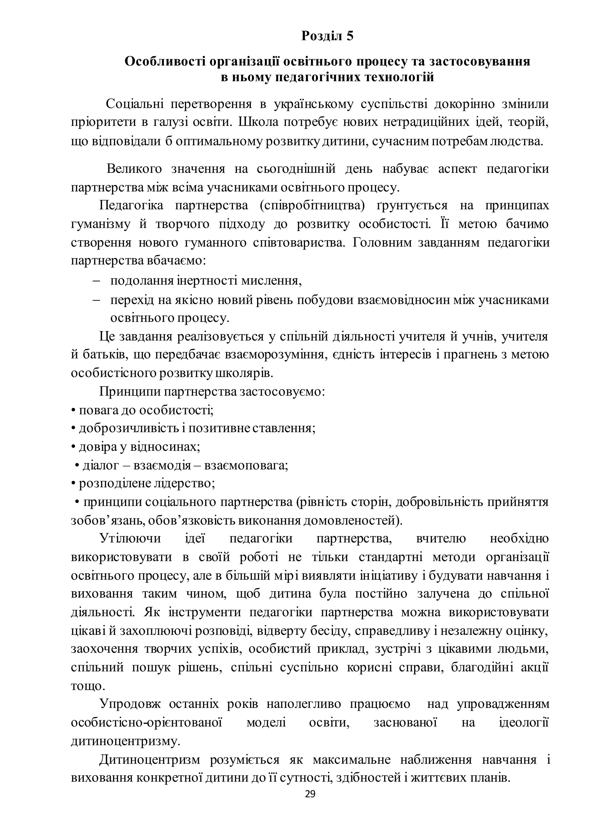 29
Розділ 5
Особливості організації освітнього процесу та застосовування
в ньому педагогічних технологій
Соціальні перетворення в українському суспільстві докорінно змінили
пріоритети в галузі освіти. Школа потребує нових нетрадиційних ідей, теорій,
що відповідали б оптимальному розвиткудитини, сучасним потребам людства.
Великого значення на сьогоднішній день набуває аспект педагогіки
партнерства між всіма учасниками освітнього процесу.
Педагогіка партнерства (співробітництва) ґрунтується на принципах
гуманізму й творчого підходу до розвитку особистості. Її метою бачимо
створення нового гуманного співтовариства. Головним завданням педагогіки
партнерства вбачаємо:
 подолання інертності мислення,
 перехід на якісно новий рівень побудови взаємовідносин між учасниками
освітнього процесу.
Це завдання реалізовується у спільній діяльності учителя й учнів, учителя
й батьків, що передбачає взаєморозуміння, єдність інтересів і прагнень з метою
особистісного розвиткушколярів.
Принципи партнерства застосовуємо:
• повага до особистості;
• доброзичливість і позитивнеставлення;
• довіра у відносинах;
• діалог – взаємодія – взаємоповага;
• розподілене лідерство;
• принципи соціального партнерства (рівність сторін, добровільність прийняття
зобов’язань, обов’язковість виконання домовленостей).
Утілюючи ідеї педагогіки партнерства, вчителю необхідно
використовувати в своїй роботі не тільки стандартні методи організації
освітнього процесу, але в більшій мірі виявляти ініціативу і будувати навчання і
виховання таким чином, щоб дитина була постійно залучена до спільної
діяльності. Як інструменти педагогіки партнерства можна використовувати
цікаві й захоплюючі розповіді, відверту бесіду, справедливу і незалежну оцінку,
заохочення творчих успіхів, особистий приклад, зустрічі з цікавими людьми,
спільний пошук рішень, спільні суспільно корисні справи, благодійні акції
тощо.
Упродовж останніх років наполегливо працюємо над упровадженням
особистісно-орієнтованої моделі освіти, заснованої на ідеології
дитиноцентризму.
Дитиноцентризм розуміється як максимальне наближення навчання і
виховання конкретної дитини до її сутності, здібностей і життєвих планів.
 