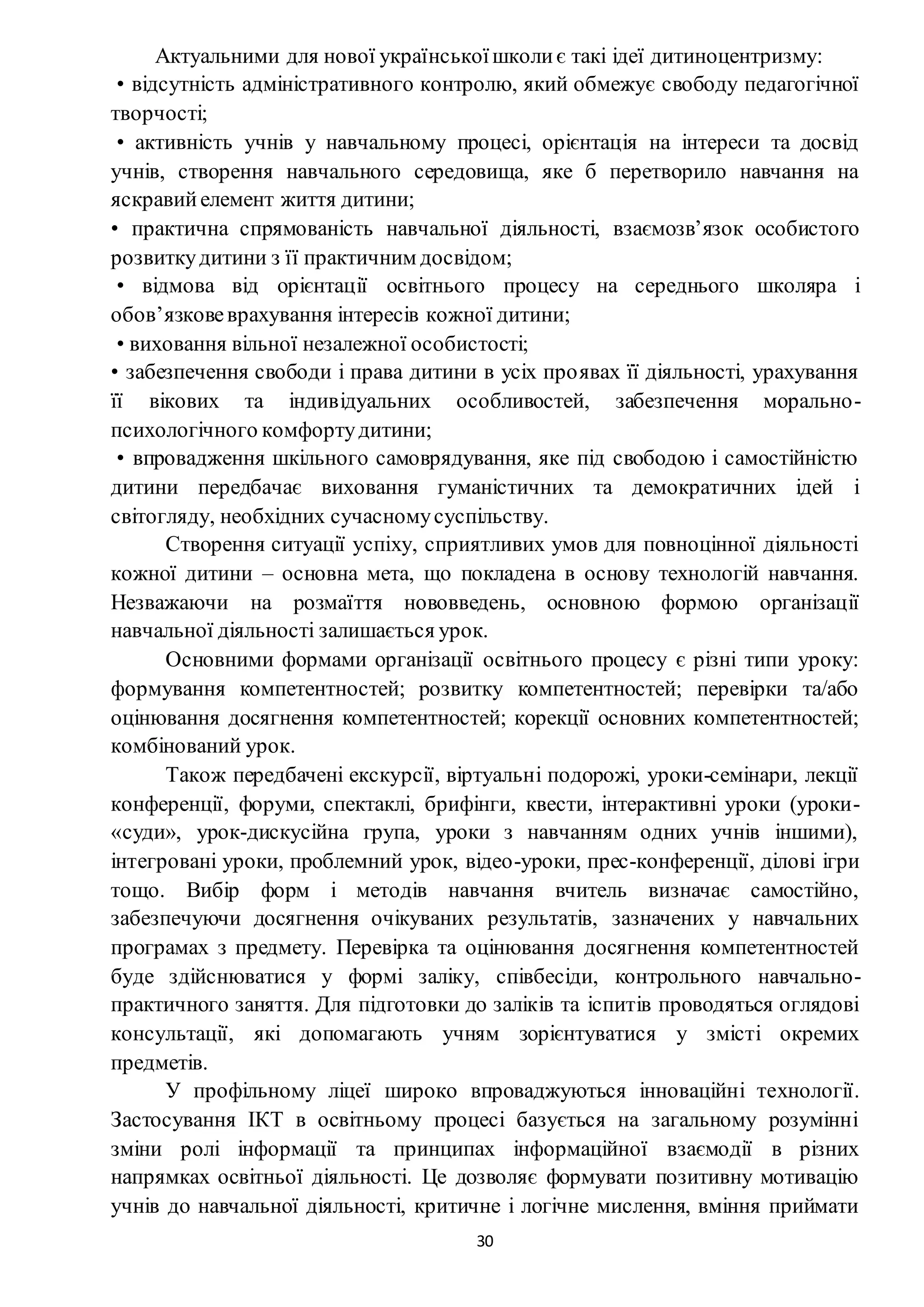30
Актуальними для нової українськоїшколиє такі ідеї дитиноцентризму:
• відсутність адміністративного контролю, який обмежує свободу педагогічної
творчості;
• активність учнів у навчальному процесі, орієнтація на інтереси та досвід
учнів, створення навчального середовища, яке б перетворило навчання на
яскравийелемент життя дитини;
• практична спрямованість навчальної діяльності, взаємозв’язок особистого
розвиткудитини з її практичним досвідом;
• відмова від орієнтації освітнього процесу на середнього школяра і
обов’язковеврахування інтересів кожної дитини;
• виховання вільної незалежної особистості;
• забезпечення свободи і права дитини в усіх проявах її діяльності, урахування
її вікових та індивідуальних особливостей, забезпечення морально-
психологічного комфортудитини;
• впровадження шкільного самоврядування, яке під свободою і самостійністю
дитини передбачає виховання гуманістичних та демократичних ідей і
світогляду, необхідних сучасномусуспільству.
Створення ситуації успіху, сприятливих умов для повноцінної діяльності
кожної дитини – основна мета, що покладена в основу технологій навчання.
Незважаючи на розмаїття нововведень, основною формою організації
навчальної діяльності залишається урок.
Основними формами організації освітнього процесу є різні типи уроку:
формування компетентностей; розвитку компетентностей; перевірки та/або
оцінювання досягнення компетентностей; корекції основних компетентностей;
комбінований урок.
Також передбачені екскурсії, віртуальні подорожі, уроки-семінари, лекції
конференції, форуми, спектаклі, брифінги, квести, інтерактивні уроки (уроки-
«суди», урок-дискусійна група, уроки з навчанням одних учнів іншими),
інтегровані уроки, проблемний урок, відео-уроки, прес-конференції, ділові ігри
тощо. Вибір форм і методів навчання вчитель визначає самостійно,
забезпечуючи досягнення очікуваних результатів, зазначених у навчальних
програмах з предмету. Перевірка та оцінювання досягнення компетентностей
буде здійснюватися у формі заліку, співбесіди, контрольного навчально-
практичного заняття. Для підготовки до заліків та іспитів проводяться оглядові
консультації, які допомагають учням зорієнтуватися у змісті окремих
предметів.
У профільному ліцеї широко впроваджуються інноваційні технології.
Застосування ІКТ в освітньому процесі базується на загальному розумінні
зміни ролі інформації та принципах інформаційної взаємодії в різних
напрямках освітньої діяльності. Це дозволяє формувати позитивну мотивацію
учнів до навчальної діяльності, критичне і логічне мислення, вміння приймати
 