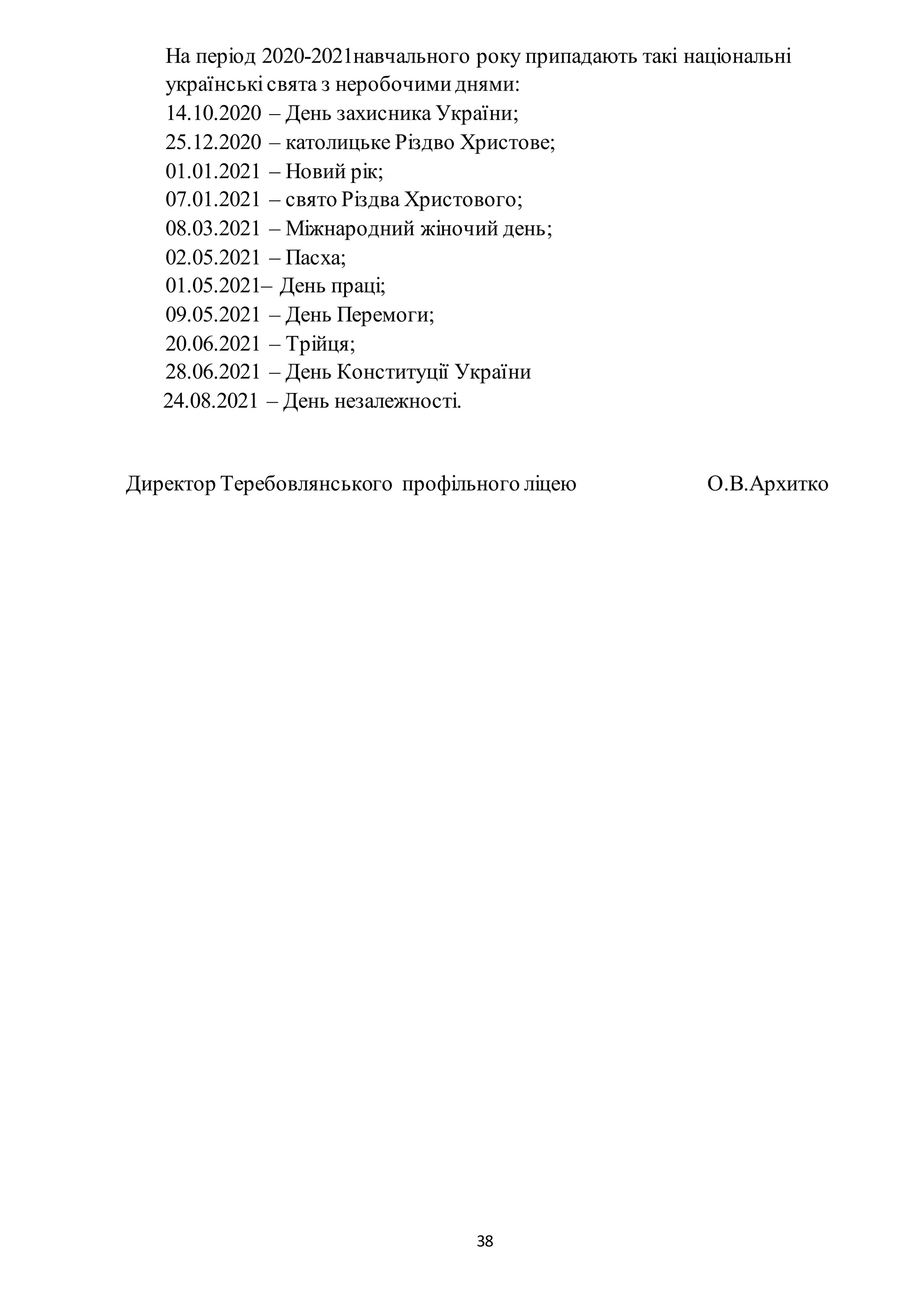 38
На період 2020-2021навчального року припадають такі національні
українськісвята з неробочимиднями:
14.10.2020 – День захисника України;
25.12.2020 – католицьке Різдво Христове;
01.01.2021 – Новий рік;
07.01.2021 – свято Різдва Христового;
08.03.2021 – Міжнародний жіночий день;
02.05.2021 – Пасха;
01.05.2021– День праці;
09.05.2021 – День Перемоги;
20.06.2021 – Трійця;
28.06.2021 – День Конституції України
24.08.2021 – День незалежності.
Директор Теребовлянського профільного ліцею О.В.Архитко
 