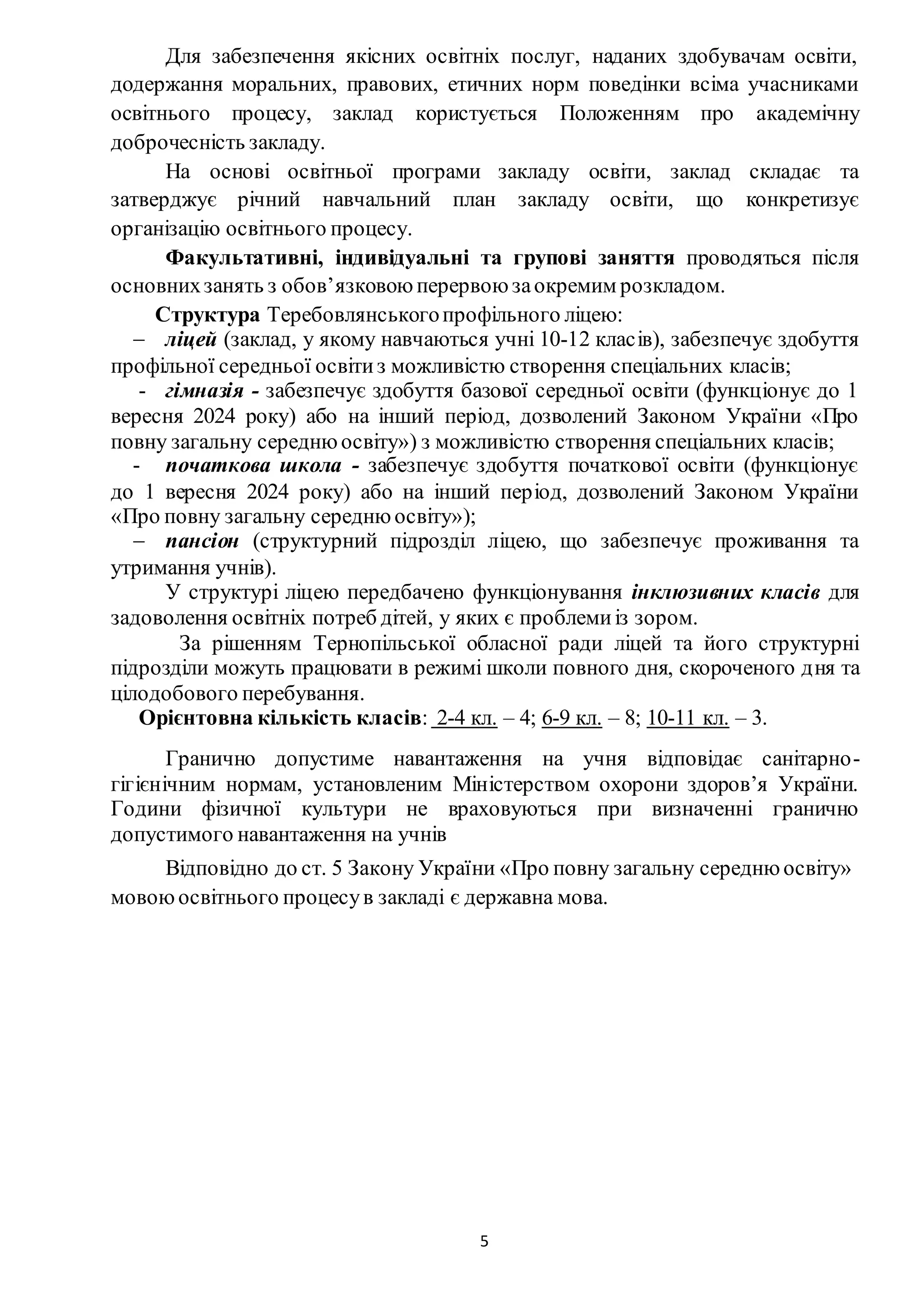 5
Для забезпечення якісних освітніх послуг, наданих здобувачам освіти,
додержання моральних, правових, етичних норм поведінки всіма учасниками
освітнього процесу, заклад користується Положенням про академічну
доброчесність закладу.
На основі освітньої програми закладу освіти, заклад складає та
затверджує річний навчальний план закладу освіти, що конкретизує
організацію освітнього процесу.
Факультативні, індивідуальні та групові заняття проводяться після
основнихзанять з обов’язковою перервою заокремим розкладом.
Структура Теребовлянськогопрофільного ліцею:
 ліцей (заклад, у якому навчаються учні 10-12 класів), забезпечує здобуття
профільної середньої освітиз можливістю створення спеціальних класів;
- гімназія - забезпечує здобуття базової середньої освіти (функціонує до 1
вересня 2024 року) або на інший період, дозволений Законом України «Про
повну загальну середнюосвіту») з можливістю створення спеціальних класів;
- початкова школа - забезпечує здобуття початкової освіти (функціонує
до 1 вересня 2024 року) або на інший період, дозволений Законом України
«Про повну загальну середнюосвіту»);
 пансіон (структурний підрозділ ліцею, що забезпечує проживання та
утримання учнів).
У структурі ліцею передбачено функціонування інклюзивних класів для
задоволення освітніх потреб дітей, у яких є проблемиіз зором.
За рішенням Тернопільської обласної ради ліцей та його структурні
підрозділи можуть працювати в режимі школи повного дня, скороченого дня та
цілодобового перебування.
Орієнтовна кількість класів: 2-4 кл. – 4; 6-9 кл. – 8; 10-11 кл. – 3.
Гранично допустиме навантаження на учня відповідає санітарно-
гігієнічним нормам, установленим Міністерством охорони здоров’я України.
Години фізичної культури не враховуються при визначенні гранично
допустимого навантаження на учнів
Відповідно до ст. 5 Закону України «Про повну загальну середню освіту»
мовоюосвітнього процесув закладі є державна мова.
 