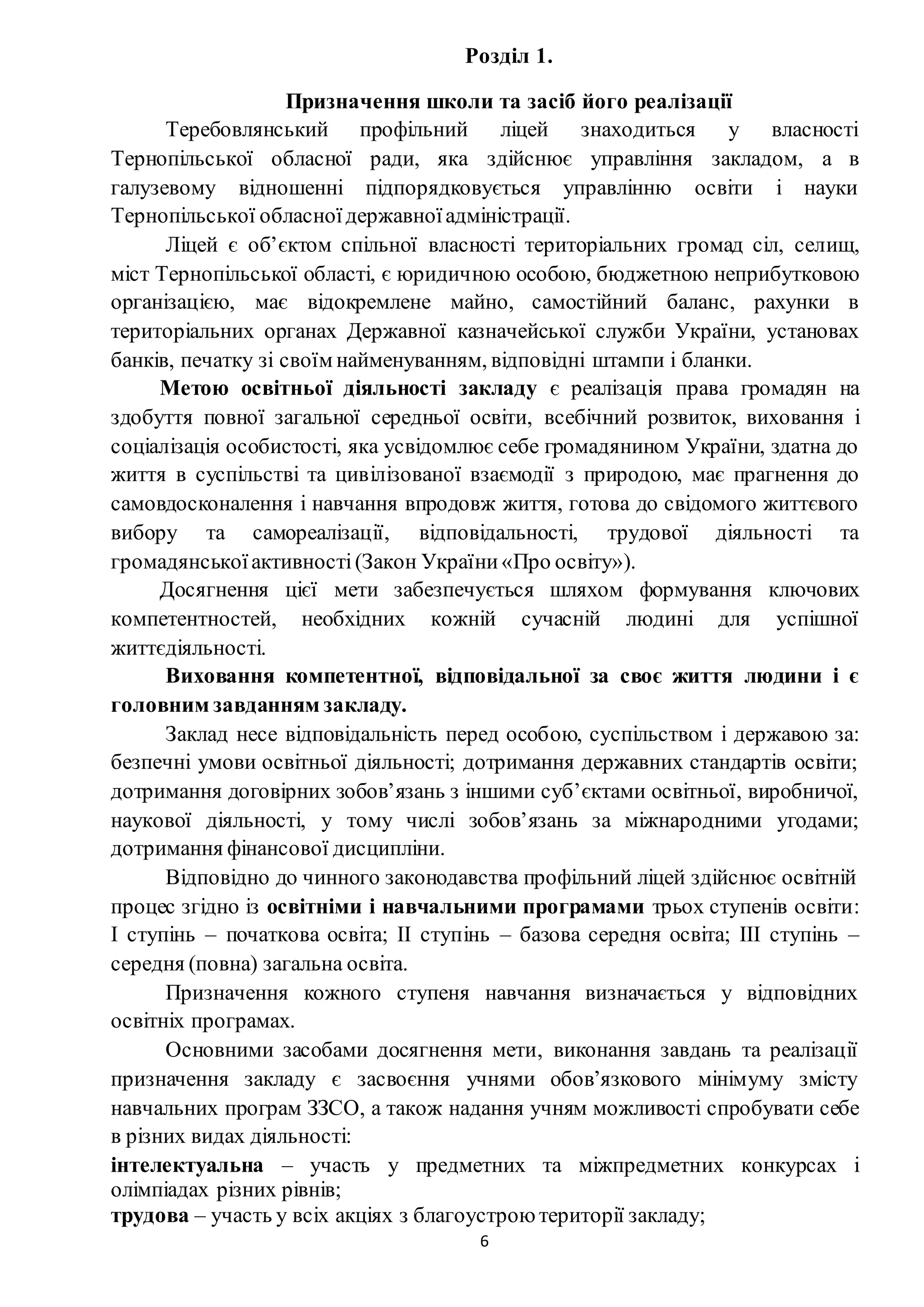 6
Розділ 1.
Призначення школи та засіб його реалізації
Теребовлянський профільний ліцей знаходиться у власності
Тернопільської обласної ради, яка здійснює управління закладом, а в
галузевому відношенні підпорядковується управлінню освіти і науки
Тернопільської обласноїдержавноїадміністрації.
Ліцей є об’єктом спільної власності територіальних громад сіл, селищ,
міст Тернопільської області, є юридичною особою, бюджетною неприбутковою
організацією, має відокремлене майно, самостійний баланс, рахунки в
територіальних органах Державної казначейської служби України, установах
банків, печатку зі своїм найменуванням, відповідні штампи і бланки.
Метою освітньої діяльності закладу є реалізація права громадян на
здобуття повної загальної середньої освіти, всебічний розвиток, виховання і
соціалізація особистості, яка усвідомлює себе громадянином України, здатна до
життя в суспільстві та цивілізованої взаємодії з природою, має прагнення до
самовдосконалення і навчання впродовж життя, готова до свідомого життєвого
вибору та самореалізації, відповідальності, трудової діяльності та
громадянськоїактивності(Закон України«Про освіту»).
Досягнення цієї мети забезпечується шляхом формування ключових
компетентностей, необхідних кожній сучасній людині для успішної
життєдіяльності.
Виховання компетентної, відповідальної за своє життя людини і є
головним завданням закладу.
Заклад несе відповідальність перед особою, суспільством і державою за:
безпечні умови освітньої діяльності; дотримання державних стандартів освіти;
дотримання договірних зобов’язань з іншими суб’єктами освітньої, виробничої,
наукової діяльності, у тому числі зобов’язань за міжнародними угодами;
дотримання фінансової дисципліни.
Відповідно до чинного законодавства профільний ліцей здійснює освітній
процес згідно із освітніми і навчальними програмами трьох ступенів освіти:
I ступінь – початкова освіта; II ступінь – базова середня освіта; III ступінь –
середня (повна) загальна освіта.
Призначення кожного ступеня навчання визначається у відповідних
освітніх програмах.
Основними засобами досягнення мети, виконання завдань та реалізації
призначення закладу є засвоєння учнями обов’язкового мінімуму змісту
навчальних програм ЗЗСО, а також надання учням можливості спробувати себе
в різних видах діяльності:
інтелектуальна – участь у предметних та міжпредметних конкурсах і
олімпіадах різних рівнів;
трудова – участь у всіх акціях з благоустрою території закладу;
 