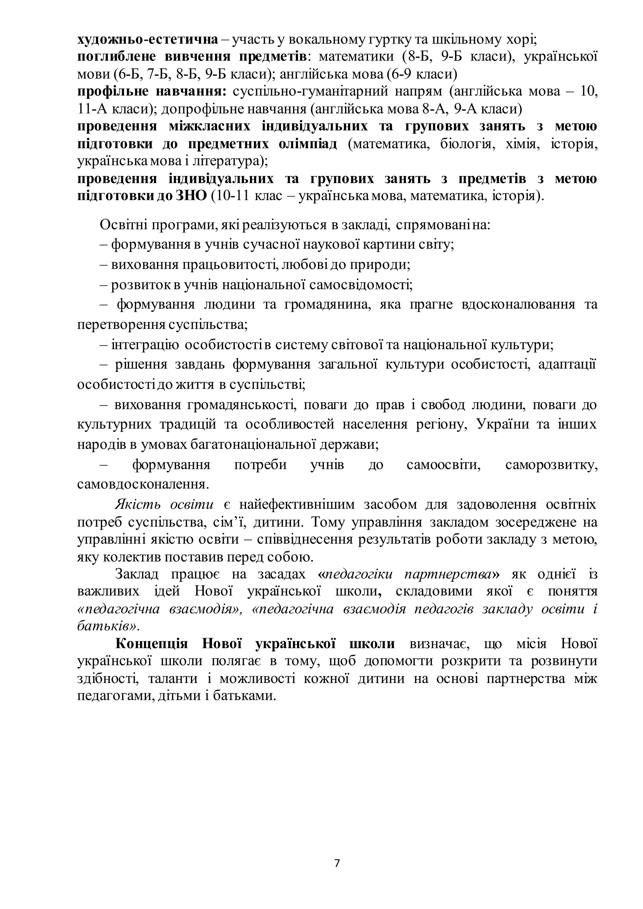 7
художньо-естетична – участь у вокальному гуртку та шкільному хорі;
поглиблене вивчення предметів: математики (8-Б, 9-Б класи), української
мови (6-Б, 7-Б, 8-Б, 9-Б класи); англійська мова (6-9 класи)
профільне навчання: суспільно-гуманітарний напрям (англійська мова – 10,
11-А класи); допрофільне навчання (англійська мова 8-А, 9-А класи)
проведення міжкласних індивідуальних та групових занять з метою
підготовки до предметних олімпіад (математика, біологія, хімія, історія,
українськамова і література);
проведення індивідуальних та групових занять з предметів з метою
підготовки до ЗНО (10-11 клас – українськамова, математика, історія).
Освітні програми, якіреалізуються в закладі, спрямованіна:
– формування в учнів сучасної наукової картини світу;
– виховання працьовитості, любовідо природи;
– розвитокв учнів національної самосвідомості;
– формування людини та громадянина, яка прагне вдосконалювання та
перетворення суспільства;
– інтеграцію особистостів систему світової та національної культури;
– рішення завдань формування загальної культури особистості, адаптації
особистостідо життя в суспільстві;
– виховання громадянськості, поваги до прав і свобод людини, поваги до
культурних традицій та особливостей населення регіону, України та інших
народів в умовах багатонаціональної держави;
– формування потреби учнів до самоосвіти, саморозвитку,
самовдосконалення.
Якість освіти є найефективнішим засобом для задоволення освітніх
потреб суспільства, сім’ї, дитини. Тому управління закладом зосереджене на
управлінні якістю освіти – співвіднесення результатів роботи закладу з метою,
яку колектив поставив перед собою.
Заклад працює на засадах «педагогіки партнерства» як однієї із
важливих ідей Нової української школи, складовими якої є поняття
«пeдагогiчна взаємодія», «пeдагогiчна взаємодiя педагогів закладу освіти і
батьків».
Концепція Нової української школи визначає, що місія Нової
української школи полягає в тому, щоб допомогти розкрити та розвинути
здібності, таланти і можливості кожної дитини на основі партнерства між
педагогами, дітьми і батьками.
 
