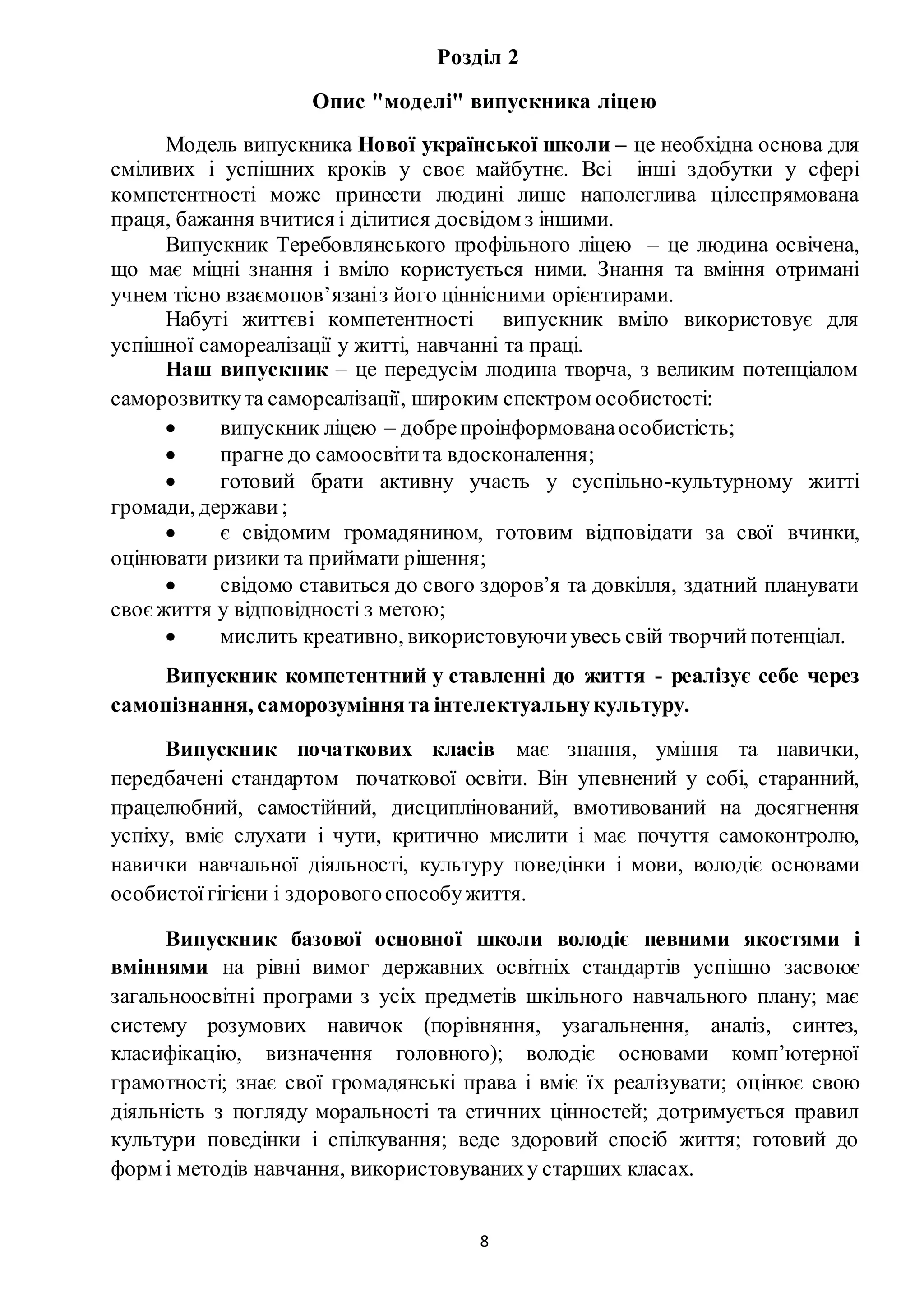 8
Розділ 2
Опис "моделі" випускника ліцею
Модель випускника Нової української школи – це необхідна основа для
сміливих і успішних кроків у своє майбутнє. Всі інші здобутки у сфері
компетентності може принести людині лише наполеглива цілеспрямована
праця, бажання вчитися і ділитися досвідом з іншими.
Випускник Теребовлянського профільного ліцею – це людина освічена,
що має міцні знання і вміло користується ними. Знання та вміння отримані
учнем тісно взаємопов’язаніз його ціннісними орієнтирами.
Набуті життєві компетентності випускник вміло використовує для
успішної самореалізації у житті, навчанні та праці.
Наш випускник – це передусім людина творча, з великим потенціалом
саморозвиткута самореалізації, широким спектром особистості:
 випускник ліцею – добрепроінформованаособистість;
 прагне до самоосвітита вдосконалення;
 готовий брати активну участь у суспільно-культурному житті
громади, держави ;
 є свідомим громадянином, готовим відповідати за свої вчинки,
оцінювати ризики та приймати рішення;
 свідомо ставиться до свого здоров’я та довкілля, здатний планувати
своєжиття у відповідності з метою;
 мислить креативно, використовуючиувесь свій творчий потенціал.
Випускник компетентний у ставленні до життя - реалізує себе через
самопізнання, саморозуміннята інтелектуальнукультуру.
Випускник початкових класів має знання, уміння та навички,
передбачені стандартом початкової освіти. Він упевнений у собі, старанний,
працелюбний, самостійний, дисциплінований, вмотивований на досягнення
успіху, вміє слухати і чути, критично мислити і має почуття самоконтролю,
навички навчальної діяльності, культуру поведінки і мови, володіє основами
особистоїгігієни і здоровогоспособужиття.
Випускник базової основної школи володіє певними якостями і
вміннями на рівні вимог державних освітніх стандартів успішно засвоює
загальноосвітні програми з усіх предметів шкільного навчального плану; має
систему розумових навичок (порівняння, узагальнення, аналіз, синтез,
класифікацію, визначення головного); володіє основами комп’ютерної
грамотності; знає свої громадянські права і вміє їх реалізувати; оцінює свою
діяльність з погляду моральності та етичних цінностей; дотримується правил
культури поведінки і спілкування; веде здоровий спосіб життя; готовий до
форм і методів навчання, використовуваниху старших класах.
 