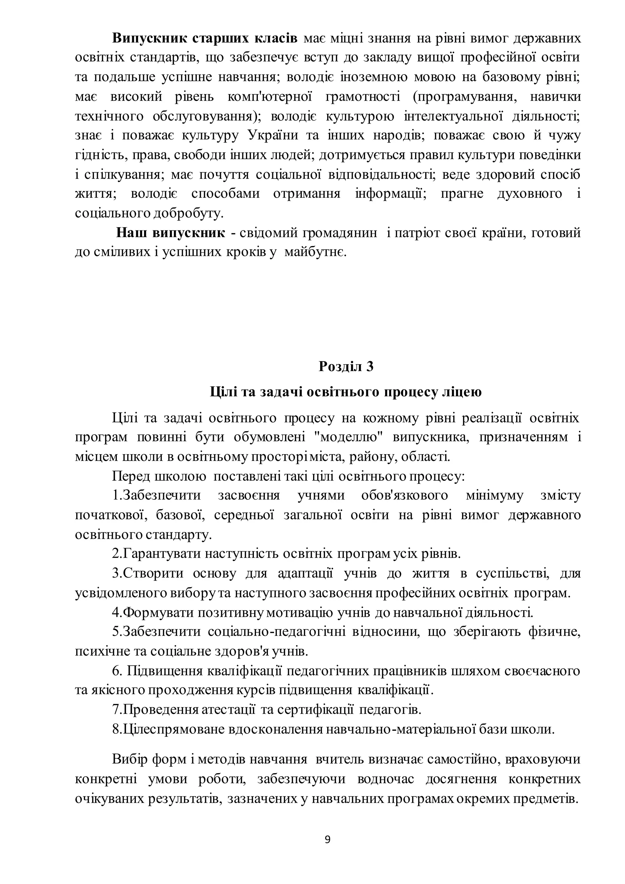 9
Випускник старших класів має міцні знання на рівні вимог державних
освітніх стандартів, що забезпечує вступ до закладу вищої професійної освіти
та подальше успішне навчання; володіє іноземною мовою на базовому рівні;
має високий рівень комп'ютерної грамотності (програмування, навички
технічного обслуговування); володіє культурою інтелектуальної діяльності;
знає і поважає культуру України та інших народів; поважає свою й чужу
гідність, права, свободи інших людей; дотримується правил культури поведінки
і спілкування; має почуття соціальної відповідальності; веде здоровий спосіб
життя; володіє способами отримання інформації; прагне духовного і
соціального добробуту.
Наш випускник - свідомий громадянин і патріот своєї країни, готовий
до сміливих і успішних кроків у майбутнє.
Розділ 3
Цілі та задачі освітнього процесу ліцею
Цілі та задачі освітнього процесу на кожному рівні реалізації освітніх
програм повинні бути обумовлені "моделлю" випускника, призначенням і
місцем школи в освітньому просторіміста, району, області.
Перед школою поставлені такі цілі освітнього процесу:
1.Забезпечити засвоєння учнями обов'язкового мінімуму змісту
початкової, базової, середньої загальної освіти на рівні вимог державного
освітнього стандарту.
2.Гарантувати наступність освітніх програм усіх рівнів.
3.Створити основу для адаптації учнів до життя в суспільстві, для
усвідомленого виборута наступного засвоєння професійних освітніх програм.
4.Формувати позитивнумотивацію учнів до навчальної діяльності.
5.Забезпечити соціально-педагогічні відносини, що зберігають фізичне,
психічне та соціальне здоров'я учнів.
6. Підвищення кваліфікації педагогічних працівників шляхом своєчасного
та якісного проходження курсів підвищення кваліфікації.
7.Проведення атестації та сертифікації педагогів.
8.Цілеспрямоване вдосконалення навчально-матеріальної бази школи.
Вибір форм і методів навчання вчитель визначає самостійно, враховуючи
конкретні умови роботи, забезпечуючи водночас досягнення конкретних
очікуваних результатів, зазначених у навчальних програмахокремих предметів.
 
