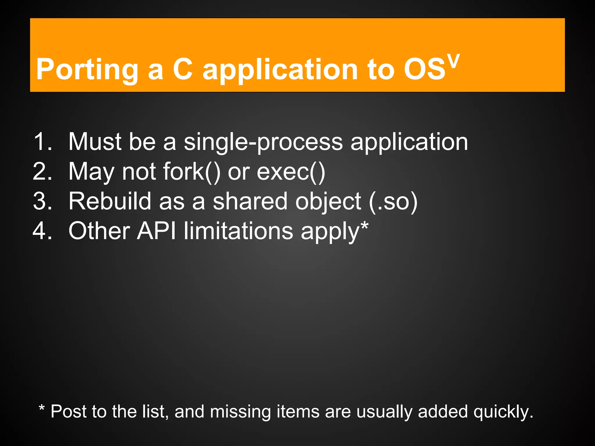 Porting a C application to OSV
1. Must be a single-process application
2. May not fork() or exec()
3. Rebuild as a shared object (.so)
4. Other API limitations apply*
* Post to the list, and missing items are usually added quickly.
 