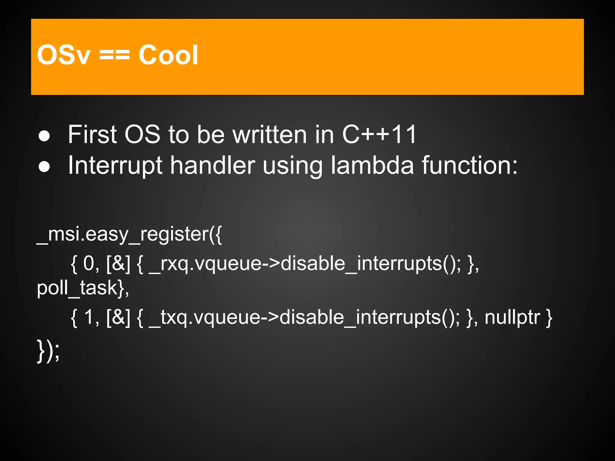 ● First OS to be written in C++11
● Interrupt handler using lambda function:
_msi.easy_register({
{ 0, [&] { _rxq.vqueue->disable_interrupts(); },
poll_task},
{ 1, [&] { _txq.vqueue->disable_interrupts(); }, nullptr }
});
OSv == Cool
 