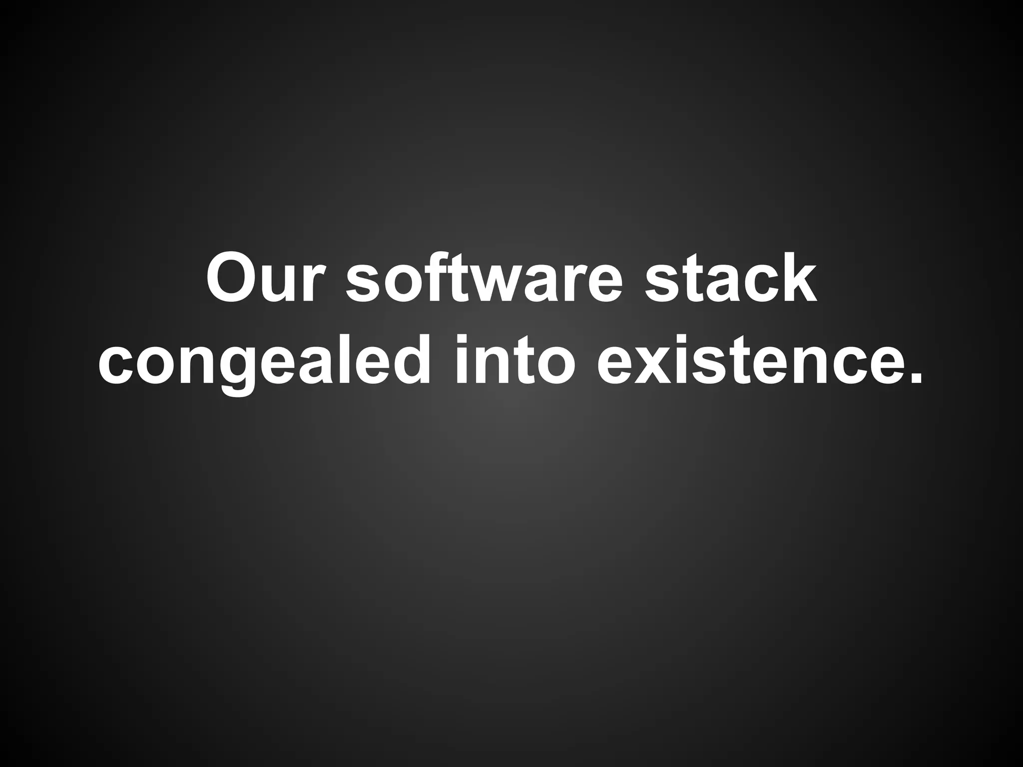 Our software stack
congealed into existence.
 
