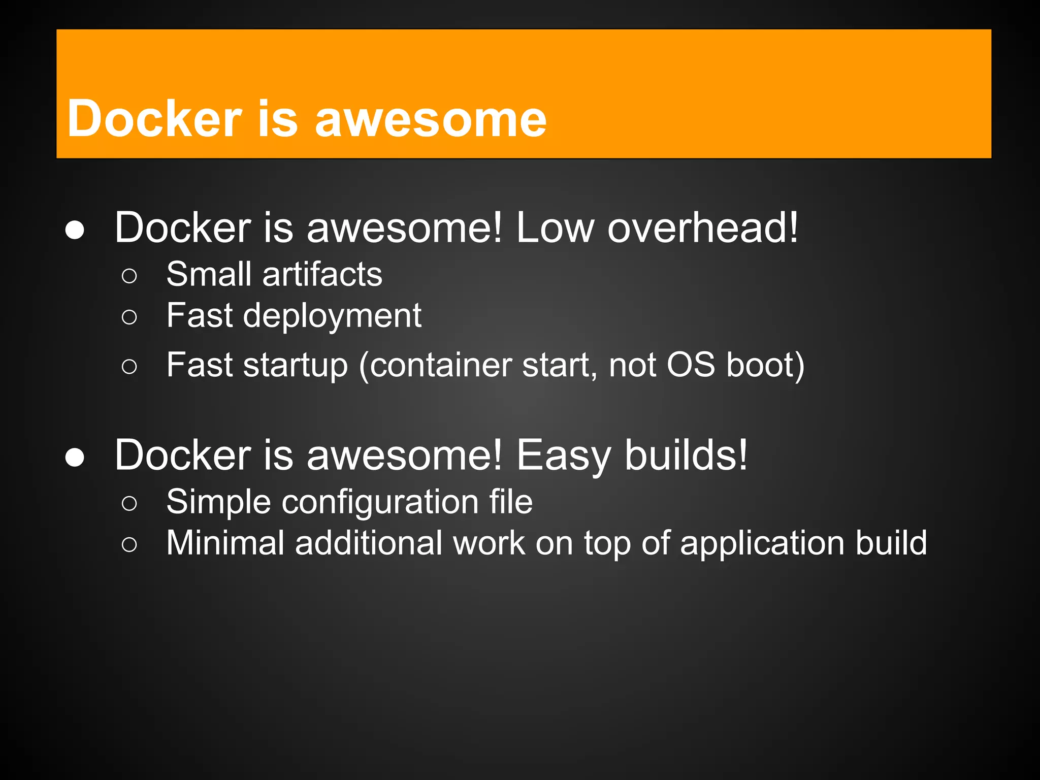 ● Docker is awesome! Low overhead!
○ Small artifacts
○ Fast deployment
○ Fast startup (container start, not OS boot)
● Docker is awesome! Easy builds!
○ Simple configuration file
○ Minimal additional work on top of application build
Docker is awesome
 
