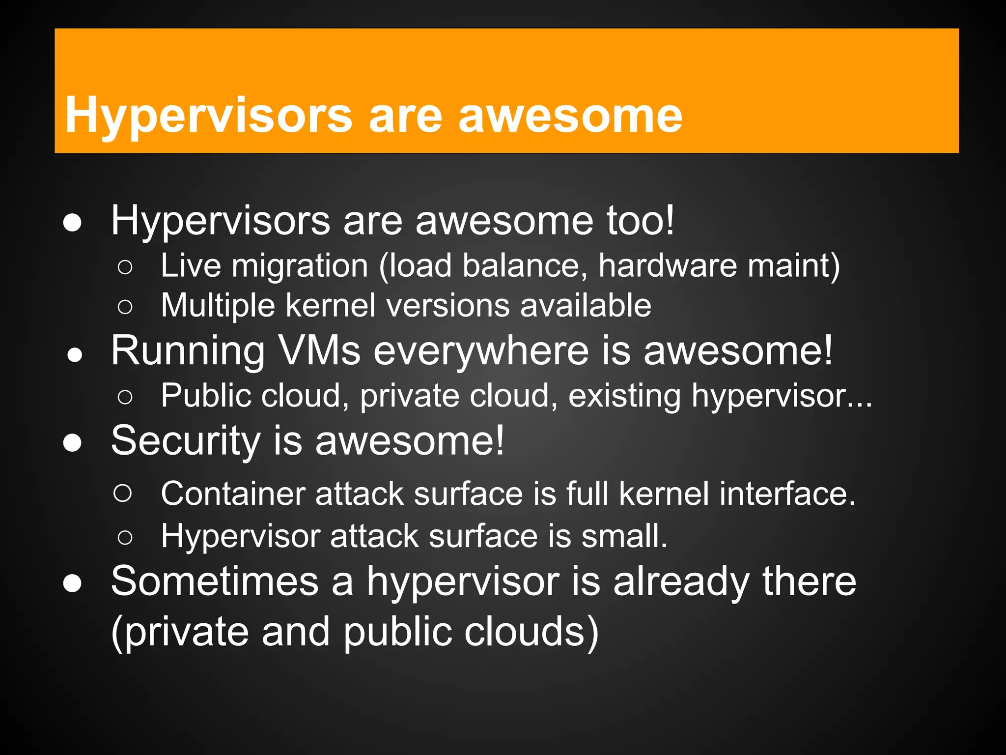 Containers under the hood
● Hypervisors are awesome too!
○ Live migration (load balance, hardware maint)
○ Multiple kernel versions available
● Running VMs everywhere is awesome!
○ Public cloud, private cloud, existing hypervisor...
● Security is awesome!
○ Container attack surface is full kernel interface.
○ Hypervisor attack surface is small.
● Sometimes a hypervisor is already there
(private and public clouds)
Hypervisors are awesome
 
