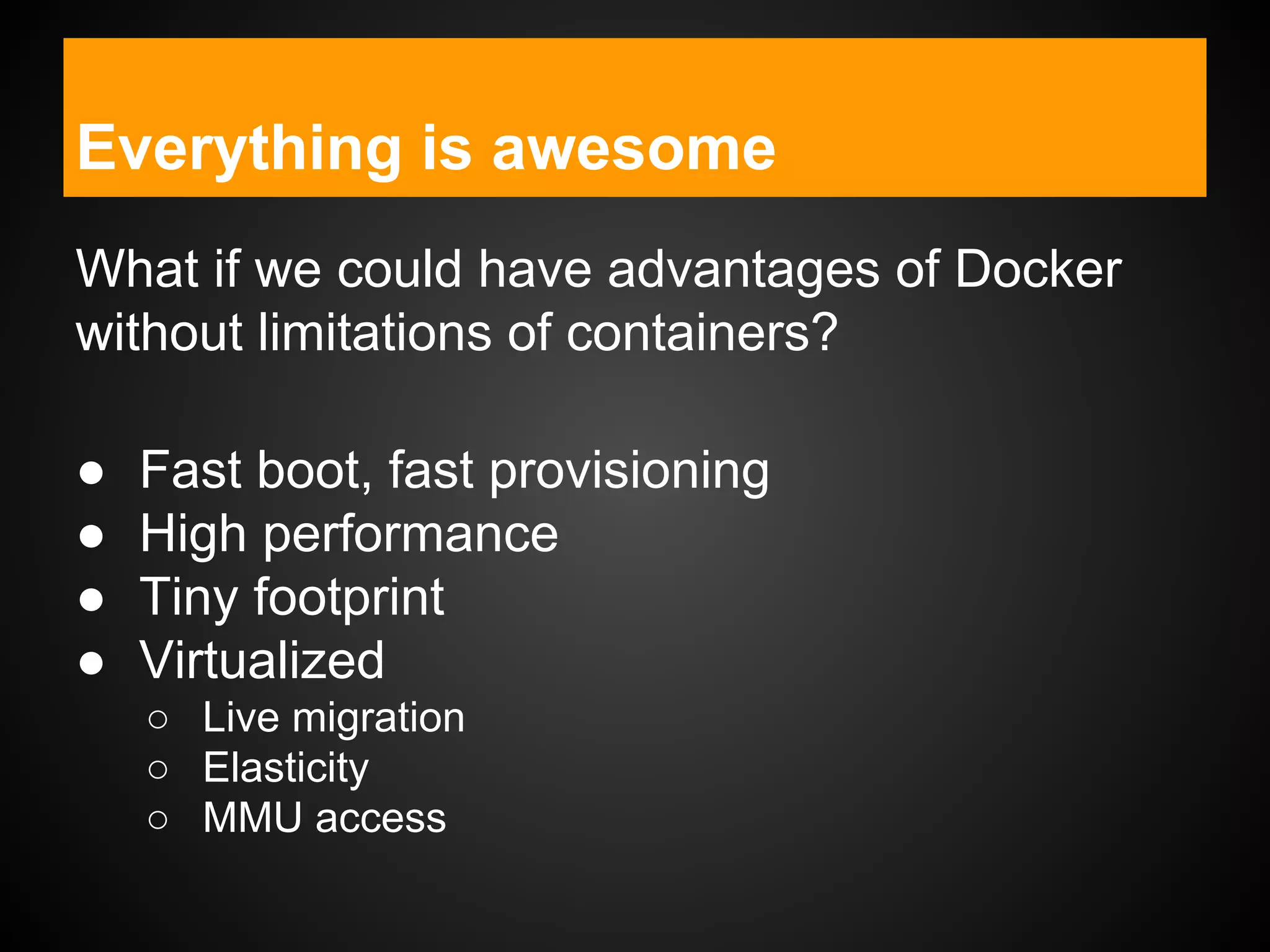 Everything is awesome
What if we could have advantages of Docker
without limitations of containers?
● Fast boot, fast provisioning
● High performance
● Tiny footprint
● Virtualized
○ Live migration
○ Elasticity
○ MMU access
 