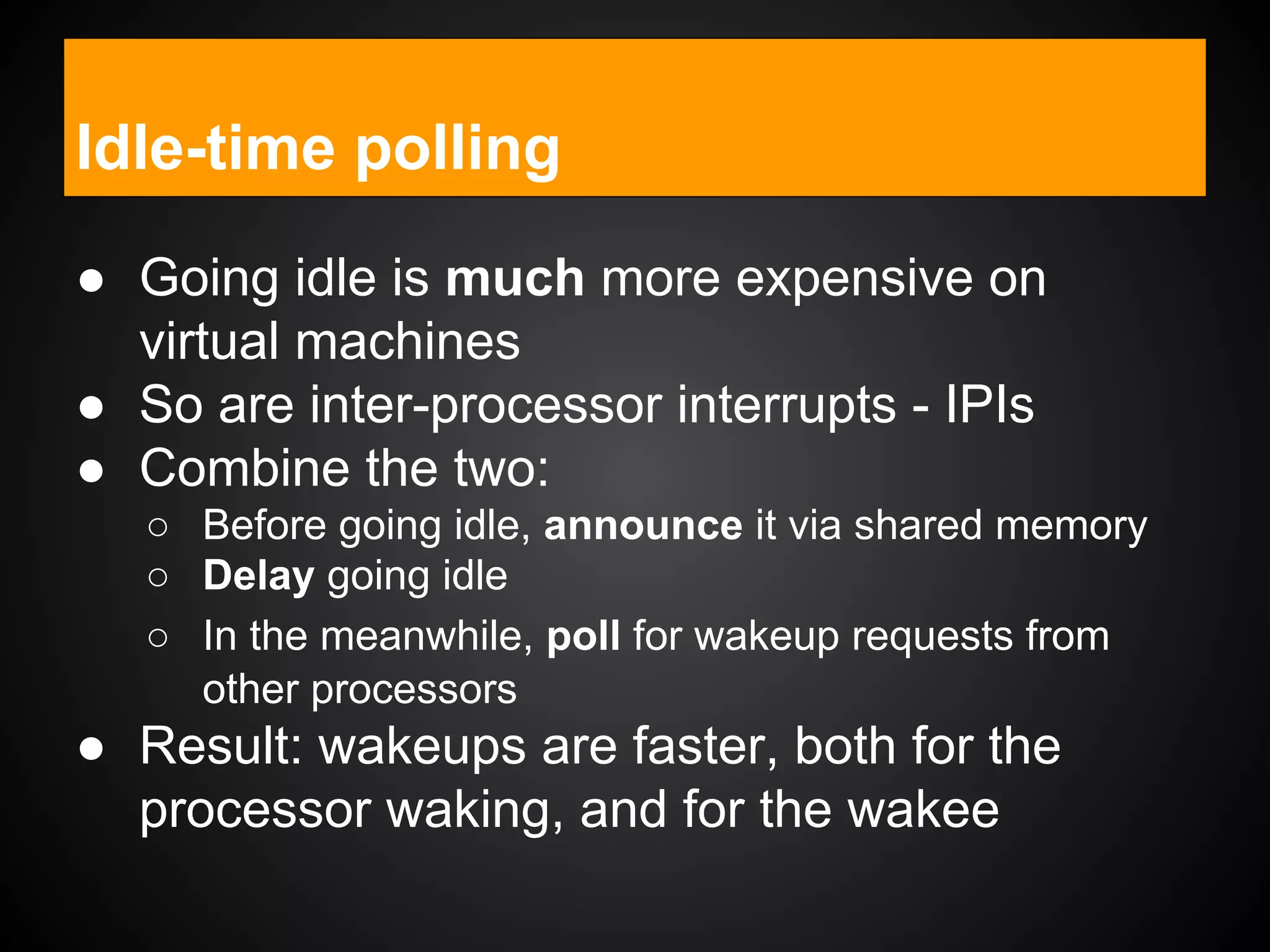 ● Going idle is much more expensive on
virtual machines
● So are inter-processor interrupts - IPIs
● Combine the two:
○ Before going idle, announce it via shared memory
○ Delay going idle
○ In the meanwhile, poll for wakeup requests from
other processors
● Result: wakeups are faster, both for the
processor waking, and for the wakee
Idle-time polling
 