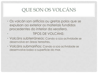 Que son os volcánsOs volcán son orificios ougretas polos que se  expulsan ao exterior os materiais fundidos procedentes do interior da xeosfera.                         TIPOS DE հÁ: Volcáns subterráneos: Cando a súaactividade se desenvolve en áreas terrestres.Volcánssubmariños: Cando a súaactividade se desemvolvebaixo a superficie do mar.