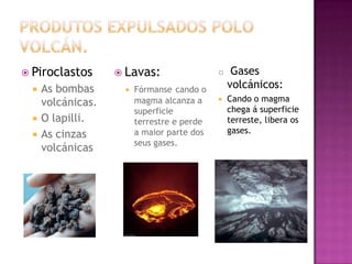 PRODUTOS EXPULSADOS POLO VOLCÁN.PiroclastosAs bombas volcánicas.O lapilli.As cinzas volcánicasLavas:Fórmansecando o magma alcanza a superficie terrestre e perde a maior parte dos seus gases. Gases volcánicos:Cando o magma chega á superficie terreste, libera os gases.