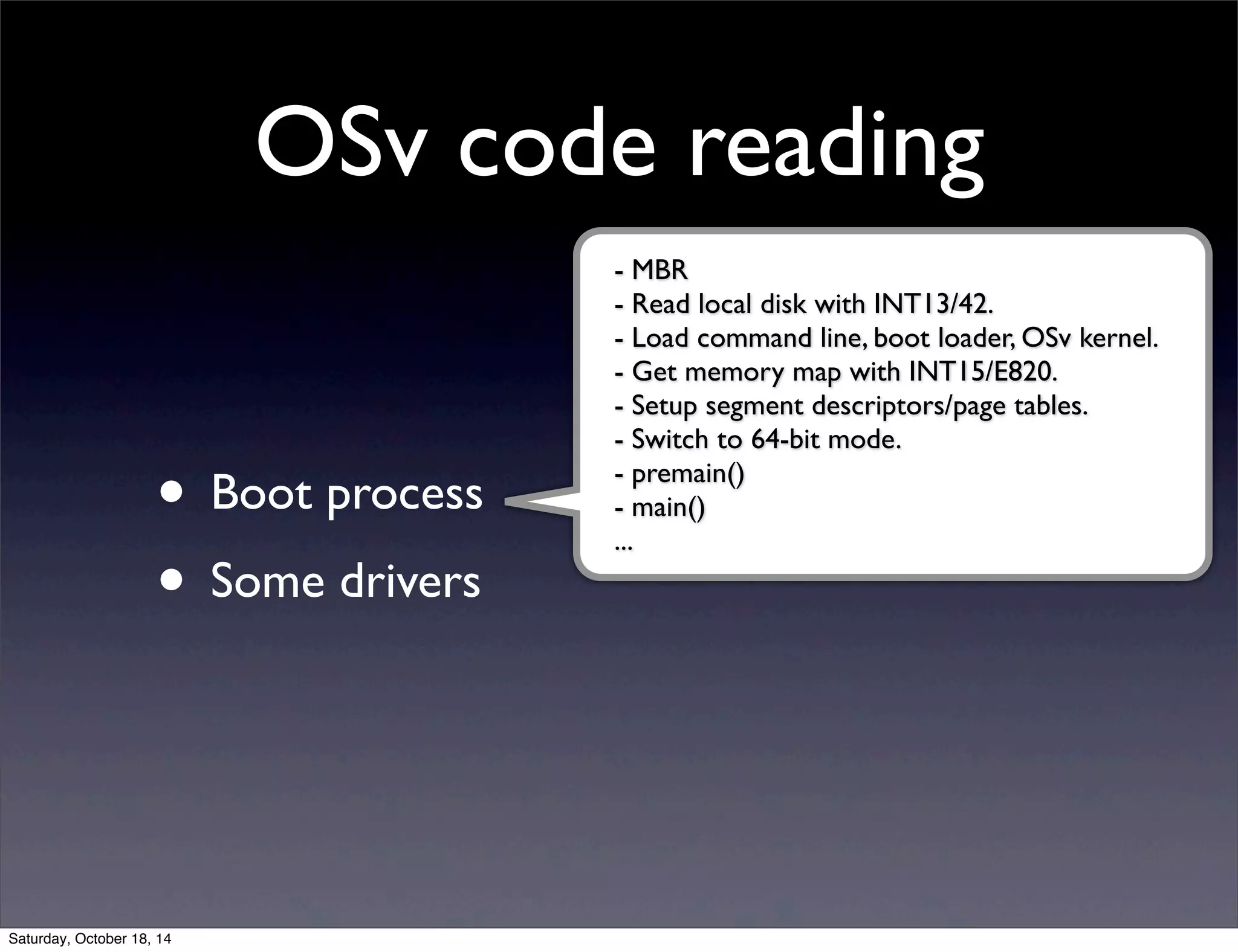 OSv code reading 
• Boot process 
• Some drivers 
- MBR 
- Read local disk with INT13/42. 
- Load command line, boot loader, OSv kernel. 
- Get memory map with INT15/E820. 
- Setup segment descriptors/page tables. 
- Switch to 64-bit mode. 
- premain() 
- main() 
... 
Saturday, October 18, 14 
 