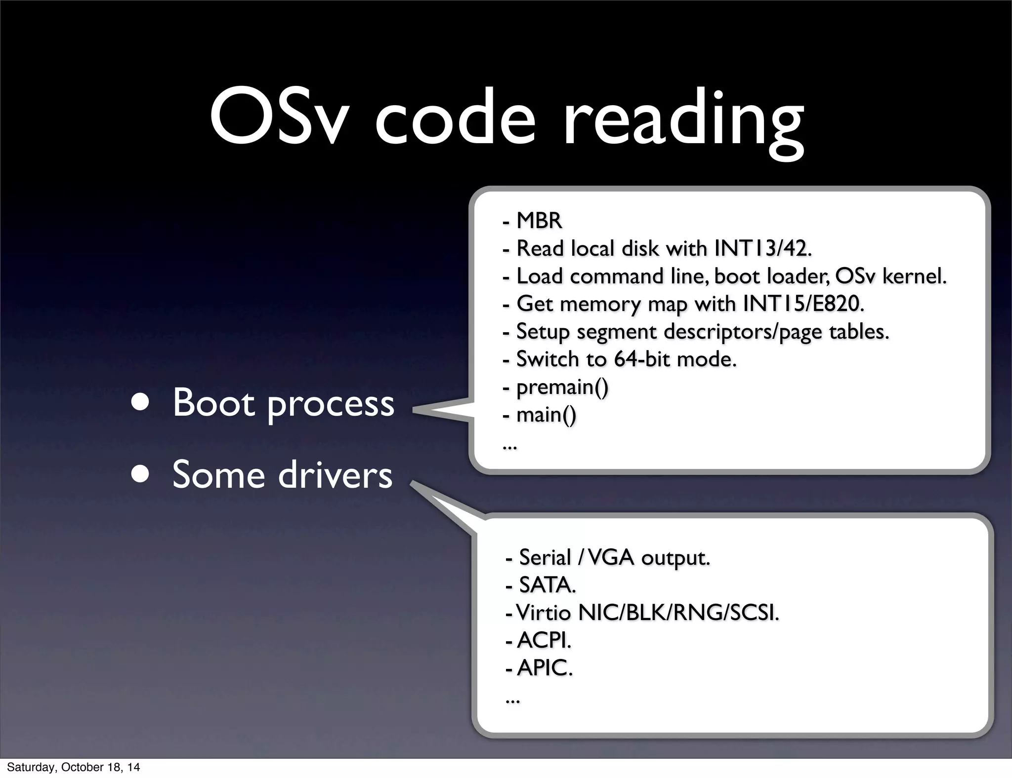OSv code reading 
• Boot process 
• Some drivers 
- MBR 
- Read local disk with INT13/42. 
- Load command line, boot loader, OSv kernel. 
- Get memory map with INT15/E820. 
- Setup segment descriptors/page tables. 
- Switch to 64-bit mode. 
- premain() 
- main() 
... 
- Serial / VGA output. 
- SATA. 
- Virtio NIC/BLK/RNG/SCSI. 
- ACPI. 
- APIC. 
... 
Saturday, October 18, 14 
 