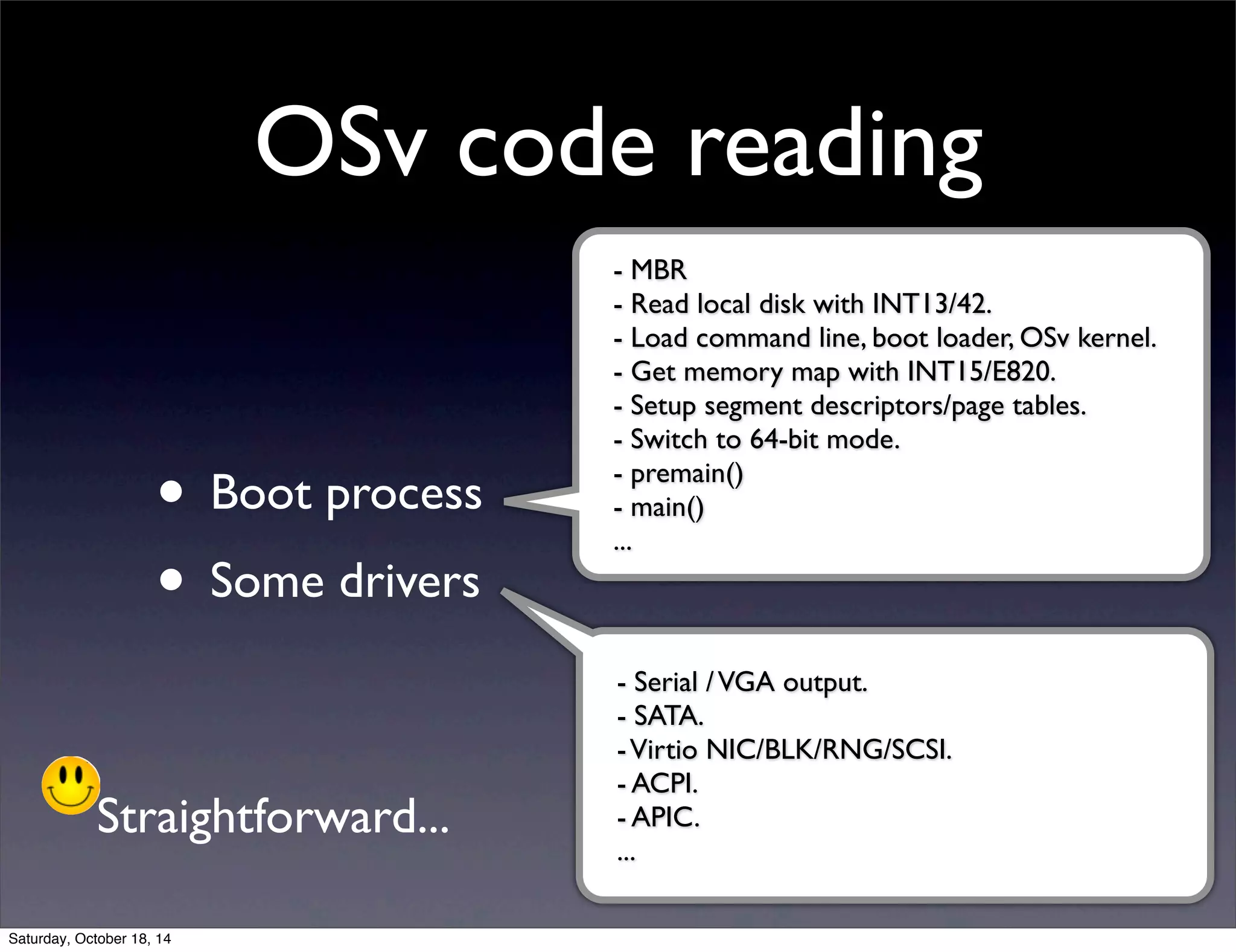OSv code reading 
• Boot process 
• Some drivers 
- MBR 
- Read local disk with INT13/42. 
- Load command line, boot loader, OSv kernel. 
- Get memory map with INT15/E820. 
- Setup segment descriptors/page tables. 
- Switch to 64-bit mode. 
- premain() 
- main() 
... 
- Serial / VGA output. 
- SATA. 
- Virtio NIC/BLK/RNG/SCSI. 
- ACPI. 
- APIC. 
... 
Straightforward... 
Saturday, October 18, 14 
 