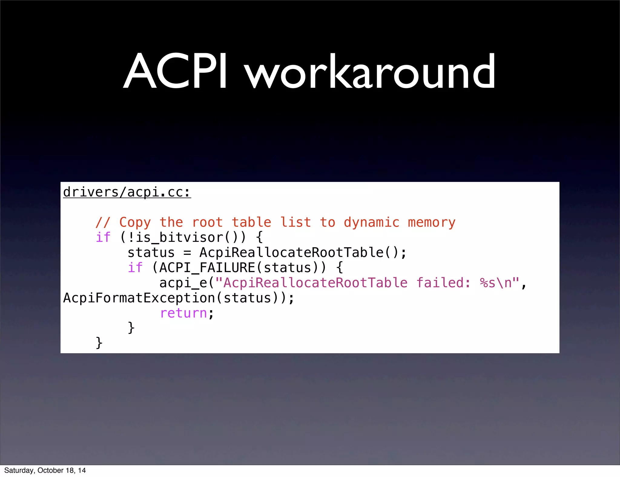 ACPI workaround 
drivers/acpi.cc: 
// Copy the root table list to dynamic memory 
if (!is_bitvisor()) { 
status = AcpiReallocateRootTable(); 
if (ACPI_FAILURE(status)) { 
acpi_e("AcpiReallocateRootTable failed: %sn", 
AcpiFormatException(status)); 
return; 
} 
} 
Saturday, October 18, 14 
 