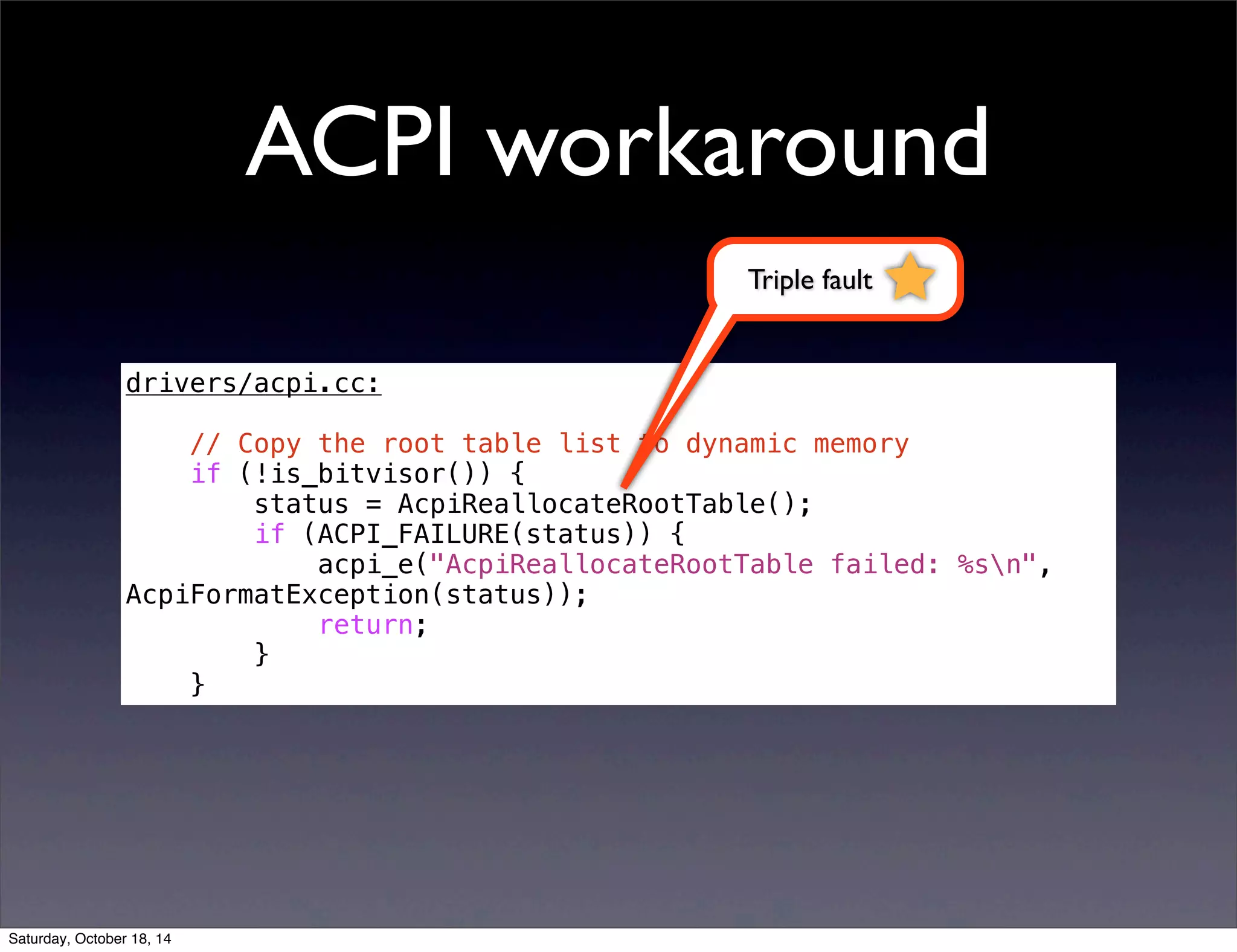 ACPI workaround 
drivers/acpi.cc: 
// Copy the root table list to dynamic memory 
if (!is_bitvisor()) { 
status = AcpiReallocateRootTable(); 
if (ACPI_FAILURE(status)) { 
acpi_e("AcpiReallocateRootTable failed: %sn", 
AcpiFormatException(status)); 
return; 
} 
} 
Triple fault 
Saturday, October 18, 14 
 