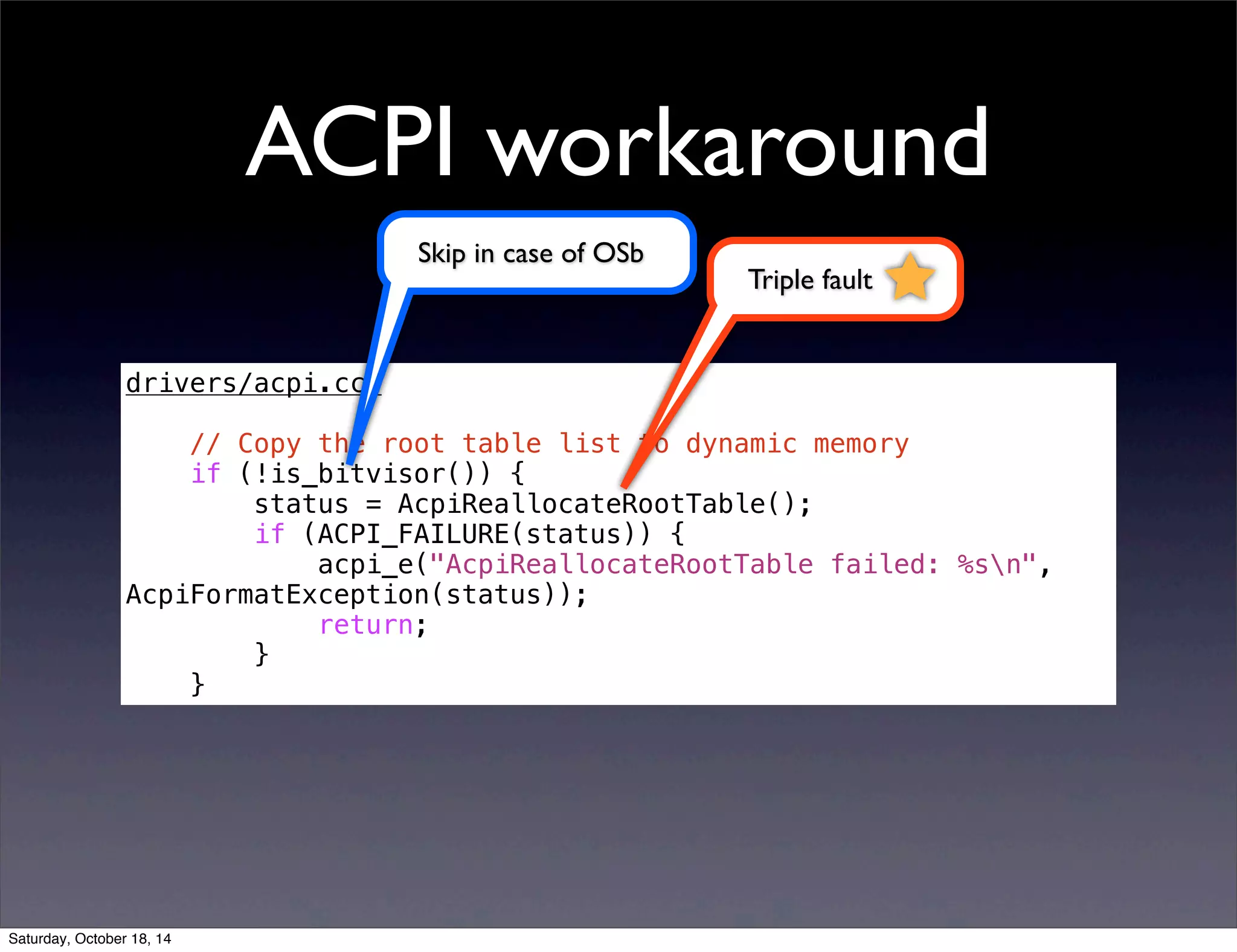 ACPI workaround 
drivers/acpi.cc: 
// Copy the root table list to dynamic memory 
if (!is_bitvisor()) { 
status = AcpiReallocateRootTable(); 
if (ACPI_FAILURE(status)) { 
acpi_e("AcpiReallocateRootTable failed: %sn", 
AcpiFormatException(status)); 
return; 
} 
} 
Triple fault 
Skip in case of OSb 
Saturday, October 18, 14 
 
