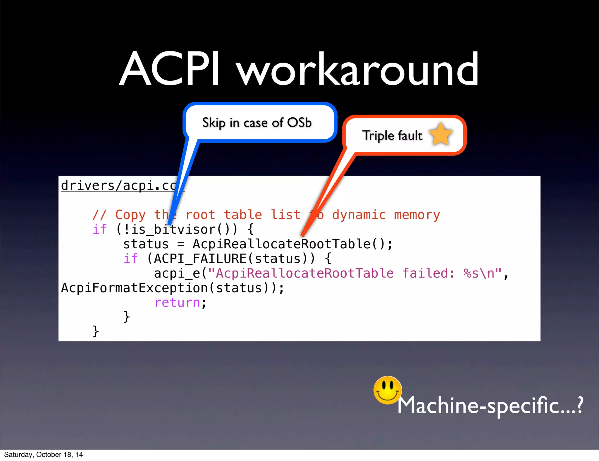 ACPI workaround 
drivers/acpi.cc: 
// Copy the root table list to dynamic memory 
if (!is_bitvisor()) { 
status = AcpiReallocateRootTable(); 
if (ACPI_FAILURE(status)) { 
acpi_e("AcpiReallocateRootTable failed: %sn", 
AcpiFormatException(status)); 
return; 
} 
} 
Triple fault 
Skip in case of OSb 
Machine-specific...? 
Saturday, October 18, 14 
 
