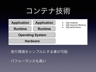RQWDLQHUV 
コンテナ技術 
$SSOLFDWLRQ 
5XQWLPH 
$SSOLFDWLRQ 
5XQWLPH 
2SHUDWLQJ6VWHP 
+DUGZDUH 
Ɣ KLJKVLPSOLFLW 
Ɣ KLJKUHVRXUFHHIILFLHQF 
Ɣ KLJKSHUIRUPDQFH 
• 実行環境をシンプルにする事が可能 
• パフォーマンスも高い 
 