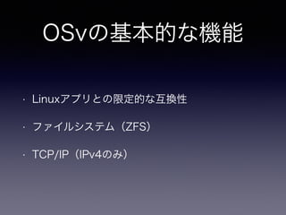 OSvの基本的な機能 
• Linuxアプリとの限定的な互換性 
• ファイルシステム（ZFS） 
• TCP/IP（IPv4のみ） 
 