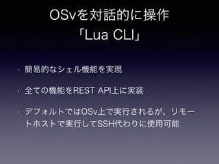 OSvを対話的に操作 
「Lua CLI」 
• 簡易的なシェル機能を実現 
• 全ての機能をREST API上に実装 
• デフォルトではOSv上で実行されるが、リモー 
トホストで実行してSSH代わりに使用可能 
 