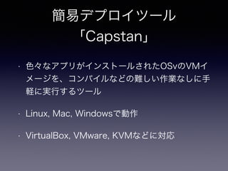 簡易デプロイツール 
「Capstan」 
• 色々なアプリがインストールされたOSvのVMイ 
メージを、コンパイルなどの難しい作業なしに手 
軽に実行するツール 
• Linux, Mac, Windowsで動作 
• VirtualBox, VMware, KVMなどに対応 
 