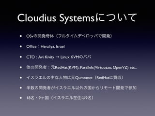 Cloudius Systemsについて 
• OSvの開発母体（フルタイムデベロッパで開発） 
• Office：Herzliya, Israel 
• CTO : Avi Kivity → Linux KVMのパパ 
• 他の開発者：元RedHat(KVM), Parallels(Virtuozzo, OpenVZ) etc.. 
• イスラエルの主な人物は元Qumranet（RedHatに買収） 
• 半数の開発者がイスラエル以外の国からリモート開発で参加 
• 18名・9ヶ国（イスラエル在住は9名） 
 