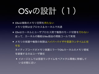 OSvの設計（１） 
• OSvは複数のメモリ空間を持たない 
メモリ空間は全プロセス＆カーネルで共通 
• OSvはカーネルとユーザプロセス間で権限のモード切替を行わない 
従って，カーネルの機能はlibc経由の関数コールで実現 
• メモリの保護や権限の制限はハイパーバイザや言語ランタイムに任 
せる 
ネイティブコードがメモリ保護エラーでOSvカーネルのメモリ領域 
を破壊するのはユーザ責任 
• イメージとしては言語ランタイムをベアメタル環境に移植して 
いる状態に近い 
 