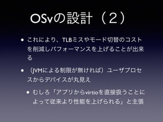 OSvの設計（２） 
• これにより、TLBミスやモード切替のコスト 
を削減しパフォーマンスを上げることが出来 
る 
• （JVMによる制限が無ければ）ユーザプロセ 
スからデバイスが丸見え 
• むしろ「アプリからvirtioを直接扱うことに 
よって従来より性能を上げられる」と主張 
 