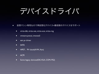 デバイスドライバ 
• 仮想マシン専用なので準仮想化デバイス+最低限のデバイスをサポート 
• virtio-blk, virtio-net, virtio-scsi, virtio-rng 
• vmware-pvscsi, vmxnet3 
• xen pv driver 
• SATA 
• HPET、PV clock(KVM, Xen) 
• ACPI 
• Some legacy devices(IDE, VGA, COM, PS2) 
 