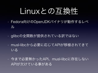 Linuxとの互換性 
• Fedora向けのOpenJDKバイナリが動作するレベ 
ル 
• glibcの全関数が提供されている訳ではない 
• musl-libcから必要に応じてAPIが移植されてきて 
いる 
• 今まで必要無かったAPI、musl-libcに存在しない 
APIが欠けている事がある 
 