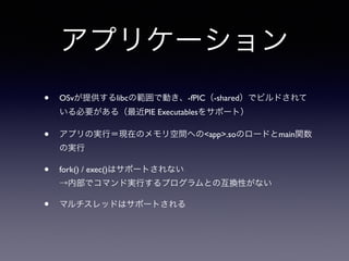 アプリケーション 
• OSvが提供するlibcの範囲で動き、-fPIC（-shared）でビルドされて 
いる必要がある（最近PIE Executablesをサポート） 
• アプリの実行＝現在のメモリ空間へのapp.soのロードとmain関数 
の実行 
• fork() / exec()はサポートされない 
→内部でコマンド実行するプログラムとの互換性がない 
• マルチスレッドはサポートされる 
 