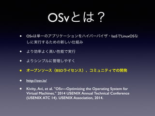 OSvとは？ 
• OSvは単一のアプリケーションをハイパーバイザ・IaaSでLinuxOSな 
しに実行するための新しい仕組み 
• より効率よく高い性能で実行 
• よりシンプルに管理しやすく 
• オープンソース（BSDライセンス）、コミュニティでの開発 
• http://osv.io/ 
• Kivity, Avi, et al. "OSv—Optimizing the Operating System for 
Virtual Machines." 2014 USENIX Annual Technical Conference 
(USENIX ATC 14). USENIX Association, 2014. 
 