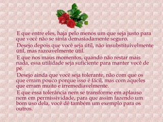 E que entre eles, haja pelo menos um que seja justo para que você não se sinta demasiadamente seguro. Desejo depois que você seja útil, não insubstituivelmente útil, mas razoavelmente útil. E que nos maus momentos, quando não restar mais nada, essa utilidade seja suficiente para manter você de pé. Desejo ainda que você seja tolerante, não com que os que erram pouco porque isso é fácil, mas com aqueles que erram muito e irremediavelmente. E que essa tolerância nem se transforme em aplauso nem em permissividade, para que assim fazendo um bom uso dela, você dê também um exemplo para os outros.  