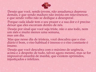 Desejo que você, sendo jovem, não amadureça depressa demais, e que sendo maduro não insista em rejuvenescer, e que sendo velho não se dedique a desesperar. Porque cada idade tem o seu prazer e a sua dor e é preciso deixar que eles escorram dentro de nós. Desejo por sinal que você seja triste, não o ano todo, nem um mês e muito menos uma semana, mas um dia. Mas que nesse dia de tristeza, você descubra que o riso diário é bom, o riso habitual é insosso e o riso constante é insano. Desejo que você descubra com o máximo de urgência, acima e a despeito de tudo, talvez agora mesmo, mas se for impossível amanhã de manhã, que existem oprimidos, injustiçados e infelizes. 