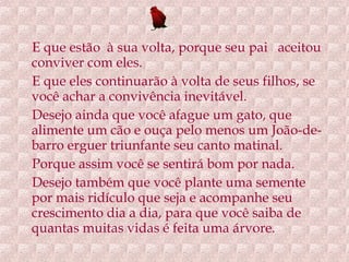 E que estão  à sua volta, porque seu pai  aceitou conviver com eles. E que eles continuarão à volta de seus filhos, se você achar a convivência inevitável. Desejo ainda que você afague um gato, que alimente um cão e ouça pelo menos um João-de-barro erguer triunfante seu canto matinal. Porque assim você se sentirá bom por nada. Desejo também que você plante uma semente por mais ridículo que seja e acompanhe seu crescimento dia a dia, para que você saiba de quantas muitas vidas é feita uma árvore. 