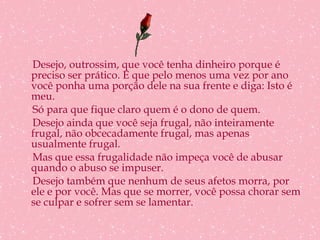 Desejo, outrossim, que você tenha dinheiro porque é preciso ser prático. E que pelo menos uma vez por ano você ponha uma porção dele na sua frente e diga: Isto é meu. Só para que fique claro quem é o dono de quem. Desejo ainda que você seja frugal, não inteiramente frugal, não obcecadamente frugal, mas apenas usualmente frugal. Mas que essa frugalidade não impeça você de abusar quando o abuso se impuser. Desejo também que nenhum de seus afetos morra, por ele e por você. Mas que se morrer, você possa chorar sem se culpar e sofrer sem se lamentar. 