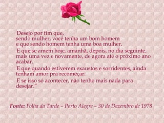 Desejo por fim que, sendo mulher, você tenha um bom homem e que sendo homem tenha uma boa mulher. E que se amem hoje, amanhã, depois, no dia seguinte, mais uma vez e novamente, de agora até o próximo ano acabar. E que quando estiverem exaustos e sorridentes, ainda tenham amor pra recomeçar. E se isso só acontecer, não tenho mais nada para desejar.” Fonte:  Folha da Tarde – Porto Alegre – 30 de Dezembro de 1978   