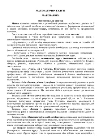 18
МАТЕМАТИЧНА ГАЛУЗЬ
МАТЕМАТИКА
Пояснювальна записка
Метою навчання математики є різнобічний розвиток особистості дитини та її
світоглядних орієнтацій засобами математичної діяльності, формування математичної
й інших ключових компетентностей, необхідних їй для життя та продовження
навчання.
Досягнення поставленої мети передбачає виконання таких завдань:
- формування в учнів розуміння ролі математики в пізнанні явищ і
закономірностей навколишнього світу;
- формування у дітей досвіду використання математичних знань та способів дій
для розв’язування навчальних і практичних задач;
- розвиток математичного мовлення учнів, необхідного для опису математичних
фактів, відношень і закономірностей;
- формування в учнів здатності міркувати логічно, оцінювати коректність і
достатність даних для розв’язування навчальних і практичних задач.
Реалізація мети і завдань початкового курсу математики здійснюється за
такими змістовими лініями: «Числа, дії з числами. Величини», «Геометричні фігури»,
«Вирази, рівності, нерівності», «Робота з даними», «Математичні задачі і
дослідження».
Змістова лінія «Числа, дії з числами. Величини» охоплює вивчення питань
нумерації цілих невід’ємних чисел у межах мільйона; формування навичок виконання
арифметичних дій додавання і віднімання, множення і ділення; ознайомлення на
практичній основі зі звичайними дробами; вимірювання величин; оперування
величинами.
Змістова лінія «Вирази, рівності, нерівності» спрямована на формування в учнів
уявлень про математичні вирази – числові та зі змінною; рівності і рівняння; числові
нерівності та нерівності зі змінною; про залежність результату арифметичної дії від
зміни одного з її компонентів. Ця змістова лінія є пропедевтичною до вивчення
алгебраїчного матеріалу.
Змістова лінія «Геометричні фігури» націлена на розвиток в учнів просторових
уявлень; формування здатності розрізняти геометричні фігури за їх істотними
ознаками; формування практичних умінь будувати, креслити, моделювати й
конструювати геометричні фігури від руки та за допомогою простих креслярських
інструментів. Ця змістова лінія має пропедевтичний характер.
Змістова лінія «Робота з даними» передбачає ознайомлення учнів на
практичному рівні з найпростішими способами виділення і впорядкування даних за
певною ознакою.
Змістова лінія «Математичні задачі і дослідження» спрямована на формування в
учнів здатності розпізнавати практичні проблеми, що розв’язуються із застосуванням
математичних методів, на матеріалі сюжетних, геометричних і практичних задач, а
також у процесі виконання найпростіших навчальних досліджень.
До програми кожного класу подано орієнтовний перелік додаткових тем для
розширеного вивчення курсу. Додаткові теми не є обов’язковими для вивчення.
Учитель може обрати окремі теми із пропонованих або дібрати теми самостійно з
 