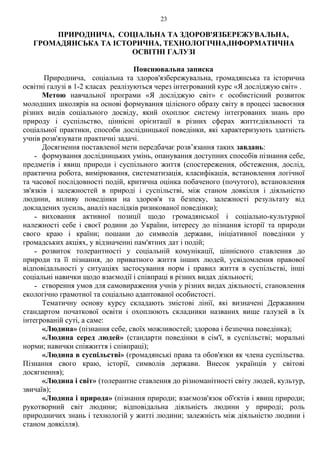 23
ПРИРОДНИЧА, СОЦІАЛЬНА ТА ЗДОРОВ'ЯЗБЕРЕЖУВАЛЬНА,
ГРОМАДЯНСЬКА ТА ІСТОРИЧНА, ТЕХНОЛОГІЧНА,ІНФОРМАТИЧНА
ОСВІТНІ ГАЛУЗІ
Пояснювальна записка
Природнича, соціальна та здоров'язбережувальна, громадянська та історична
освітні галузі в 1-2 класах реалізуються через інтегрований курс «Я досліджую світ» .
Метою навчальної програми «Я досліджую світ» є особистісний розвиток
молодших школярів на основі формування цілісного образу світу в процесі засвоєння
різних видів соціального досвіду, який охоплює систему інтегрованих знань про
природу і суспільство, ціннісні орієнтації в різних сферах життєдіяльності та
соціальної практики, способи дослідницької поведінки, які характеризують здатність
учнів розв'язувати практичні задачі.
Досягнення поставленої мети передбачає розв’язання таких завдань:
˗ формування дослідницьких умінь, опанування доступних способів пізнання себе,
предметів і явищ природи і суспільного життя (спостереження, обстеження, дослід,
практична робота, вимірювання, систематизація, класифікація, встановлення логічної
та часової послідовності подій, критична оцінка побаченого (почутого), встановлення
зв'язків і залежностей в природі і суспільстві, між станом довкілля і діяльністю
людини, впливу поведінки на здоров'я та безпеку, залежності результату від
докладених зусиль, аналіз наслідків ризикованої поведінки);
˗ виховання активної позиції щодо громадянської і соціально-культурної
належності себе і своєї родини до України, інтересу до пізнання історії та природи
свого краю і країни; пошани до символів держави, ініціативної поведінки у
громадських акціях, у відзначенні пам'ятних дат і подій;
˗ розвиток толерантності у соціальній комунікації, ціннісного ставлення до
природи та її пізнання, до приватного життя інших людей, усвідомлення правової
відповідальності у ситуаціях застосування норм і правил життя в суспільстві, інші
соціальні навички щодо взаємодії і співпраці в різних видах діяльності;
˗ створення умов для самовираження учнів у різних видах діяльності, становлення
екологічно грамотної та соціально адаптованої особистості.
Тематичну основу курсу складають змістові лінії, які визначені Державним
стандартом початкової освіти і охоплюють складники названих вище галузей в їх
інтегрованій суті, а саме:
«Людина» (пізнання себе, своїх можливостей; здорова і безпечна поведінка);
«Людина серед людей» (стандарти поведінки в сім'ї, в суспільстві; моральні
норми; навички співжиття і співпраці);
«Людина в суспільстві» (громадянські права та обов'язки як члена суспільства.
Пізнання свого краю, історії, символів держави. Внесок українців у світові
досягнення);
«Людина і світ» (толерантне ставлення до різноманітності світу людей, культур,
звичаїв);
«Людина і природа» (пізнання природи; взаємозв'язок об'єктів і явищ природи;
рукотворний світ людини; відповідальна діяльність людини у природі; роль
природничих знань і технологій у житті людини; залежність між діяльністю людини і
станом довкілля).
 