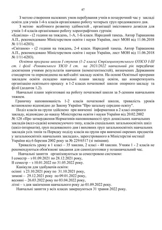 47
З метою створення належних умов перебування учнів в позаурочний час у закладі
освіти для учнів 1-4-х класів організовано роботу чотирьох груп продовженого дня.
З метою всебічного розвитку здібностей , організації змістовного дозвілля для
учнів 1-4 класів організовано роботу хореографічних гуртків:
«Бджілка» - (2 години на тиждень, 1-А, 1-Б класи. Народний танець. Автор Тараканова
А.П., рекомендовано Міністерством освіти і науки України, лист МОН від 11.06.2018
№ 1/11-6203);
«Світанок» - (2 години на тиждень, 2-4 класи. Народний танець. Автор Тараканова
А.П., рекомендовано Міністерством освіти і науки України, лист МОН від 11.06.2018
№ 1/11-6203).
Освітня програма школи І ступеня (1-2 класи) Стрілецькокутського ОЗЗСО І-ІІІ
ст. і філії -Ревнянського ЗЗСО І ст. на 2021/2022 навчальний рік передбачає
досягнення учнями результатів навчання (компетентностей), визначених Державним
стандартом та оприлюднена на веб-сайті закладу освіти. На основі Освітньої програми
закладом освіти складено навчальні плани закладу освіти, що конкретизують
організацію освітнього процесу в 1-2 класах початкової школи опорного закладу та
філії (додаток 1,2).
Навчальні плани зорієнтовані на роботу початкової школи за 5-денним навчальним
тижнем.
Граничну наповнюваність 1-2 класів початкової школи, тривалість уроків
встановлено відповідно до Закону України "Про загальну середню освіту".
Поділ класів на групи здійснено при вивченні інформатики в 2 класі опорного
закладу, відповідно до наказу Міністерства освіти і науки України від 20.02.2002
№ 128 «Про затвердження Нормативів наповнюваності груп дошкільних навчальних
закладів (ясел-садків) компенсуючого типу, класів спеціальних загальноосвітніх шкіл
(шкіл-інтернатів), груп подовженого дня і виховних груп загальноосвітніх навчальних
закладів усіх типів та Порядку поділу класів на групи при вивченні окремих предметів
у загальноосвітніх навчальних закладах», зареєстрованого в Міністерстві юстиції
України від 6 березня 2002 року за № 229/6517 (зі змінами).
Тривалість уроку в 1 класі – 35 хвилин, 2 класі - 40 хвилин. Учням 1 - 2 класів не
рекомендуються обов'язкові завдання для самопідготовки у позанавчальний час.
Навчальні заняття організовуються за семестровою системою:
І семестр – з 01.09.2021 по 28.12.2021 року,
ІІ семестр – з 10.01.2022 по 31.05.2022 року.
Канікули для здобувачів освіти:
осінні з 23.10.2021 року по 31.10.2021 року,
зимові – 29.12.2021 року по 09.01.2022 року,
весняні – 26.03.2022 року по 03.04.2022 року,
літні – з дня закінчення навчального року до 01.09.2022 року.
Навчальні заняття у всіх класах завершуються 31 травня 2022 року.
 