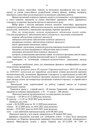 10
Учні можуть самостійно знімати та монтувати відеофільми (під час відео-
уроку) за умови самостійного розроблення сюжету фільму, підбору матеріалу,
виконують самостійно розподілені ролі та аналізують виконану роботу.
Форми організації освітнього процесуможуть уточнюватись та розширюватись
у змісті окремих предметів за умови виконання державних вимог Державного
стандарту та окремих предметів протягом навчального року.
Вибір форм і методів навчання вчитель визначає самостійно, враховуючи
конкретні умови роботи, забезпечуючи водночас досягнення конкретних очікуваних
результатів, зазначених у навчальних програмах окремих предметів.
Опис та інструменти системи внутрішнього забезпечення якості освіти.
Система внутрішнього забезпечення якості складається з наступних компонентів:
кадрове забезпечення освітньої діяльності;
навчально-методичне забезпечення освітньої діяльності;
матеріально-технічне забезпечення освітньої діяльності;
якість проведення навчальних занять;
моніторинг досягнення учнями результатів навчання (компетентностей).
Завдання системи внутрішнього забезпечення якості освіти:
оновлення методичної бази освітньої діяльності;
контроль за виконанням навчальних планів та освітньої програми, якістюзнань,
умінь і навичок учнів, розробка рекомендацій щодо їх покращення;
моніторинг та оптимізація соціально-психологічного середовища закладу
освіти;
створення необхідних умов для підвищення фахового кваліфікаційного рівня
педагогічних працівників.
Освітня програма школи ІІІ ступеня Стрілецькокутського ЗНЗ І-ІІІ ступенів
на 2020/2021 навчальний рік передбачає досягнення учнями результатів навчання
(компетентностей), визначених Державним стандартом та оприлюднена на веб-сайті
закладу освіти. На основі Освітньої програми закладом освіти складено навчальний
план закладу освіти, що конкретизує організацію освітнього процесу в старшій школі
(додаток 1 ).
Навчальний план зорієнтований на роботу старшої школи за 5-денним
навчальним тижнем.
Тривалість уроку у старшій школі – 45 хвилин. Граничний обсяг домашнього
завдання не повинен перевищувати у 10 – 11 класах – 240 хвилин.
Навчальні заняття організовуються за семестровою системою:
І семестр – з 01.09 по 25.12.2020 року включно,
ІІ семестр – з 11.01 по 28.05.2021 року включно.
Канікули для учнів :
осінні з 26.10.2020 року по 01.11.2020 року включно;
зимові – 26.12.2020 року по 10.01.2021 рокувключно;
весняні – 22.03.2021 рокупо 28.03.2021 року включно;
літні – з дня закінчення навчального року до 01.09.2021 року.
Навчальні заняття у всіх класах завершуються 28 травня 2021 року.
Державна підсумкова атестація для здобувачів освіти 4 класу буде проведена
відповідно до Порядку проведення державної підсумкової атестації, затвердженого
наказом Міністерства освіти і науки України від 07.12.2018 № 1369 та
 
