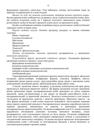10
формування наукового світогляду. Учні набувають досвіду застосування знань на
практиці та перенесення їх в нові ситуації.
Вимоги до осіб, які можуть розпочинати здобуття базової середньої освіти.
Базова середня освіта здобувається, якправило, після здобуття початкової освіти. Діти,
які здобули початкову освіту на 1 вересня поточного навчального року повинні
розпочинати здобуття базової середньої освіти цього ж навчального року.
Особиз особливимиосвітніми потребамиможуть розпочинати здобуття базової
середньої освіти за інших умов.
Перелік освітніх галузей. Освітню програму укладено за такими освітніми
галузями:
Мови і літератури
Суспільствознавство
Мистецтво
Математика
Природознавство
Технології
Здоров’я і фізична культура
Логічна послідовність вивчення предметів розкривається у відповідних
навчальних програмах.
Рекомендовані форми організації освітнього процесу. Основними формами
організації освітнього процесу є різні типи уроку:
формування компетентностей;
розвитку компетентностей;
перевірки та/або оцінювання досягнення компетентностей;
корекції основних компетентностей;
комбінований урок.
Також формамиорганізації освітнього процесуможуть бути екскурсії, віртуальні
подорожі, уроки-семінари, конференції, форуми, спектаклі, брифінги, квести,
інтерактивні уроки (уроки-«суди», урок-дискусійна група, уроки з навчанням одних
учнів іншими), інтегровані уроки, проблемний урок, відео-уроки тощо.
З метою засвоєння нового матеріалу та розвитку компетентностей крім уроку
проводяться навчально-практичні заняття. Ця форма організації поєднує виконання
різних практичних вправ, експериментальних робіт відповідно до змісту окремих
предметів, менш регламентована й має акцент на більшій самостійності учнів в
експериментальній та практичній діяльності. Досягнуті компетентності учні можуть
застосувати на практичних заняттях і заняттях практикуму. Практичне заняття - це
така форма організації, в якій учням надається можливість застосовувати отримані
ними знання у практичній діяльності. Експериментальні завдання, передбаченізмістом
окремих предметів, виконуються на заняттях із практикуму (виконання
експериментально-практичнихробіт). Оглядова конференція (для 8-11 класів) повинна
передбачати обговорення ключових положень вивченого матеріалу, учнем
розкриваються нові узагальнюючі підходи до його аналізу. Оглядова конференція
може бути комплексною, тобто реалізувати міжпредметні зв'язки в узагальненні й
систематизації навчального матеріалу. Оглядова екскурсія припускає цілеспрямоване
ознайомлення учнів з об'єктами та спостереження процесів з метою відновити та
систематизувати раніше отримані знання.
 