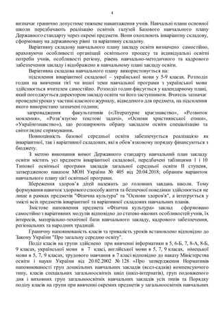 4
визначає гранично допустиме тижневе навантаження учнів. Навчальні плани основної
школи передбачають реалізацію освітніх галузей Базового навчального плану
Державного стандарту через окремі предмети. Вони охоплюють інваріантну складову,
сформовану на державному рівні та варіативну складову.
Варіативну складову навчального плану закладу освіти визначено самостійно,
враховуючи особливості організації освітнього процесу та індивідуальні освітні
потреби учнів, особливості регіону, рівень навчально-методичного та кадрового
забезпечення закладу і відображено в навчальному плані закладу освіти.
Варіативна складова навчального плану використовується на:
підсилення інваріантної складової – української мови у 5-9 класах. Розподіл
годин на вивчення тієї чи іншої теми навчальної програми з української мови
здійснюється вчителем самостійно. Розподіл годин фіксується у календарному плані,
який погоджується директором закладуосвіти чи його заступником. Вчитель зазначає
проведеніуроки у частині класного журналу, відведеного для предмета, на підсилення
якого використано зазначені години;
запровадження факультативів («Літературне краєзнавство», «Розвиток
мовлення», «Розв’язуємо текстові задачі», «Основи християнської етики»,
«Українознавство»), що розширюють обрану закладом освіти спеціалізацію та
світоглядне спрямування.
Повноцінність базової середньої освіти забезпечується реалізацією як
інваріантної, так і варіативної складових, які в обов’язковому порядку фінансуються з
бюджету.
З метою виконання вимог Державного стандарту навчальний план закладу
освіти містить усі предмети інваріантної складової, передбачені таблицями 1 і 10
Типової освітньої програми закладів загальної середньої освіти ІІ ступеня,
затвердженою наказом МОН України № 405 від 20.04.2018; обраним варіантом
навчального плану цієї освітньої програми.
Збереження здоров’я дітей належить до головних завдань школи. Тому
формування навичок здоровогоспособужиття та безпечної поведінки здійснюється не
лише в рамках предметів "Фізична культура" та "Основи здоров'я", а інтегрується у
змісті всіх предметів інваріантної та варіативної складових навчальних планів.
Змістове наповнення предмета «Фізична культура» заклад сформовано
самостійно з варіативних модулів відповідно до статево-вікових особливостейучнів, їх
інтересів, матеріально-технічної бази навчального закладу, кадрового забезпечення,
регіональних та народних традицій.
Граничну наповнюваність класів та тривалість уроків встановлено відповідно до
Закону України "Про загальну середню освіту".
Поділ класів на групи здійснено при вивченні інформатики в 5, 6-Б, 7, 8-А, 8-Б,
9 класах, української мови в 7 класі, англійської мови в 5, 7, 9 класах, німецької
мови в 5, 7, 9 класах, трудового навчання в 7 класі відповідно до наказу Міністерства
освіти і науки України від 20.02.2002 № 128 «Про затвердження Нормативів
наповнюваності груп дошкільних навчальних закладів (ясел-садків) компенсуючого
типу, класів спеціальних загальноосвітніх шкіл (шкіл-інтернатів), груп подовженого
дня і виховних груп загальноосвітніх навчальних закладів усіх типів та Порядку
поділу класів на групи при вивченні окремих предметів у загальноосвітніх навчальних
 