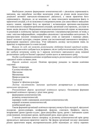 10
Необхідною умовою формування компетентностей є діяльнісна спрямованість
навчання, яка передбачає постійне включення учнів до різних видів педагогічно
доцільної активної навчально-пізнавальної діяльності, а також практична його
спрямованість. Доцільно, де це можливо, не лише показувати виникнення факту із
практичної ситуації, а й по можливостістворюватиумови для самостійного виведення
нового знання, перевірці його на практиці і встановлення причинно-наслідкових
зв’язків шляхом створення проблемнихситуацій, організації спостережень, дослідів та
інших видів діяльності. Формуванню ключових компетентностей сприяє встановлення
та реалізація в освітньому процесі міжпредметних і внутрішньопредметних зв’язків, а
саме: змістово-інформаційних, операційно-діяльнісних і організаційно-методичних. Їх
використання посилює пізнавальний інтерес учнів до навчання і підвищує рівень
їхньої загальної культури, створює умови для систематизації навчального матеріалу і
формування наукового світогляду. Учні набувають досвіду застосування знань на
практиці та перенесення їх в нові ситуації.
Вимоги до осіб, які можуть розпочинати здобуття базової середньої освіти.
Базова середня освіта здобувається, якправило, після здобуття початкової освіти. Діти,
які здобули початкову освіту на 1 вересня поточного навчального року повинні
розпочинати здобуття базової середньої освіти цього ж навчального року.
Особиз особливимиосвітніми потребамиможуть розпочинати здобуття базової
середньої освіти за інших умов.
Перелік освітніх галузей. Освітню програму укладено за такими освітніми
галузями:
Мови і літератури
Суспільствознавство
Мистецтво
Математика
Природознавство
Технології
Здоров’я і фізична культура
Логічна послідовність вивчення предметів розкривається у відповідних
навчальних програмах.
Рекомендовані форми організації освітнього процесу. Основними формами
організації освітнього процесу є різні типи уроку:
формування компетентностей;
розвитку компетентностей;
перевірки та/або оцінювання досягнення компетентностей;
корекції основних компетентностей;
комбінований урок.
Також формамиорганізації освітнього процесуможуть бути екскурсії, віртуальні
подорожі, уроки-семінари, конференції, форуми, спектаклі, брифінги, квести,
інтерактивні уроки (уроки-«суди», урок-дискусійна група, уроки з навчанням одних
учнів іншими), інтегровані уроки, проблемний урок, відео-уроки тощо.
З метою засвоєння нового матеріалу та розвитку компетентностей крім уроку
проводяться навчально-практичні заняття. Ця форма організації поєднує виконання
різних практичних вправ, експериментальних робіт відповідно до змісту окремих
 
