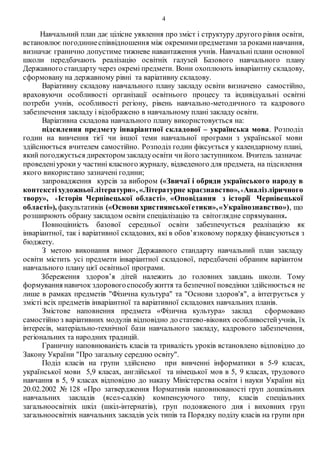 4
Навчальний план дає цілісне уявлення про зміст і структуру другого рівня освіти,
встановлює погодиннеспіввідношення між окремимипредметами за рокаминавчання,
визначає гранично допустиме тижневе навантаження учнів. Навчальні плани основної
школи передбачають реалізацію освітніх галузей Базового навчального плану
Державного стандарту через окремі предмети. Вони охоплюють інваріантну складову,
сформовану на державному рівні та варіативну складову.
Варіативну складову навчального плану закладу освіти визначено самостійно,
враховуючи особливості організації освітнього процесу та індивідуальні освітні
потреби учнів, особливості регіону, рівень навчально-методичного та кадрового
забезпечення закладу і відображено в навчальному плані закладу освіти.
Варіативна складова навчального плану використовується на:
підсилення предмету інваріантної складової – українська мова. Розподіл
годин на вивчення тієї чи іншої теми навчальної програми з української мови
здійснюється вчителем самостійно. Розподіл годин фіксується у календарному плані,
який погоджується директором закладуосвіти чи його заступником. Вчитель зазначає
проведеніуроки у частині класного журналу, відведеного для предмета, на підсилення
якого використано зазначені години;
запровадження курсів за вибором («Звичаї і обряди українського народу в
контекстіхудожньоїлітератури», «Літературне краєзнавство»,«Аналізліричного
твору», «Історія Чернівецької області», «Оповідання з історії Чернівецької
області»), факультативів («Основи християнськоїетики»,«Українознавство»), що
розширюють обрану закладом освіти спеціалізацію та світоглядне спрямування.
Повноцінність базової середньої освіти забезпечується реалізацією як
інваріантної, так і варіативної складових, які в обов’язковому порядку фінансуються з
бюджету.
З метою виконання вимог Державного стандарту навчальний план закладу
освіти містить усі предмети інваріантної складової, передбачені обраним варіантом
навчального плану цієї освітньої програми.
Збереження здоров’я дітей належить до головних завдань школи. Тому
формування навичок здоровогоспособужиття та безпечної поведінки здійснюється не
лише в рамках предметів "Фізична культура" та "Основи здоров'я", а інтегрується у
змісті всіх предметів інваріантної та варіативної складових навчальних планів.
Змістове наповнення предмета «Фізична культура» заклад сформовано
самостійно з варіативних модулів відповідно до статево-вікових особливостейучнів, їх
інтересів, матеріально-технічної бази навчального закладу, кадрового забезпечення,
регіональних та народних традицій.
Граничну наповнюваність класів та тривалість уроків встановлено відповідно до
Закону України "Про загальну середню освіту".
Поділ класів на групи здійснено при вивченні інформатики в 5-9 класах,
української мови 5,9 класах, англійської та німецької мов в 5, 9 класах, трудового
навчання в 5, 9 класах відповідно до наказу Міністерства освіти і науки України від
20.02.2002 № 128 «Про затвердження Нормативів наповнюваності груп дошкільних
навчальних закладів (ясел-садків) компенсуючого типу, класів спеціальних
загальноосвітніх шкіл (шкіл-інтернатів), груп подовженого дня і виховних груп
загальноосвітніх навчальних закладів усіх типів та Порядку поділу класів на групи при
 