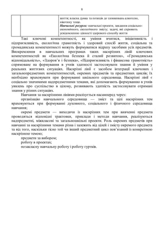 8
життя; власна думка та позиція до зловживань алкоголю,
нікотину тощо.
Навчальні ресурси: навчальні проекти, завдання соціально-
економічного, екологічного змісту; задачі, які сприяють
усвідомленню цінності здорового способу життя
Такі ключові компетентності, як уміння вчитися, ініціативність і
підприємливість, екологічна грамотність і здоровий спосіб життя, соціальна та
громадянська компетентності можуть формуватися відразу засобами усіх предметів.
Виокремлення в навчальних програмах таких наскрізних ліній ключових
компетентностей як «Екологічна безпека й сталий розвиток», «Громадянська
відповідальність», «Здоров’я і безпека», «Підприємливість і фінансова грамотність»
спрямоване на формування в учнів здатності застосовувати знання й уміння у
реальних життєвих ситуаціях. Наскрізні лінії є засобом інтеграції ключових і
загальнопредметних компетентностей, окремих предметів та предметних циклів; їх
необхідно враховувати при формуванні шкільного середовища. Наскрізні лінії є
соціально значимими надпредметними темами, які допомагають формуванню в учнів
уявлень про суспільство в цілому, розвивають здатність застосовувати отримані
знання у різних ситуаціях.
Навчання за наскрізними лініями реалізується насамперед через:
організацію навчального середовища — зміст та цілі наскрізних тем
враховуються при формуванні духовного, соціального і фізичного середовища
навчання;
окремі предмети — виходячи із наскрізних тем при вивченні предмета
проводяться відповідні трактовки, приклади і методи навчання, реалізуються
надпредметні, міжкласові та загальношкільні проекти. Роль окремих предметів при
навчанні за наскрізними темами різна і залежить від цілей і змісту окремого предмета
та від того, наскільки тісно той чи інший предметний цикл пов’язаний із конкретною
наскрізною темою;
предмети за вибором;
роботу в проектах;
позакласну навчальну роботу і роботу гуртків.
 
